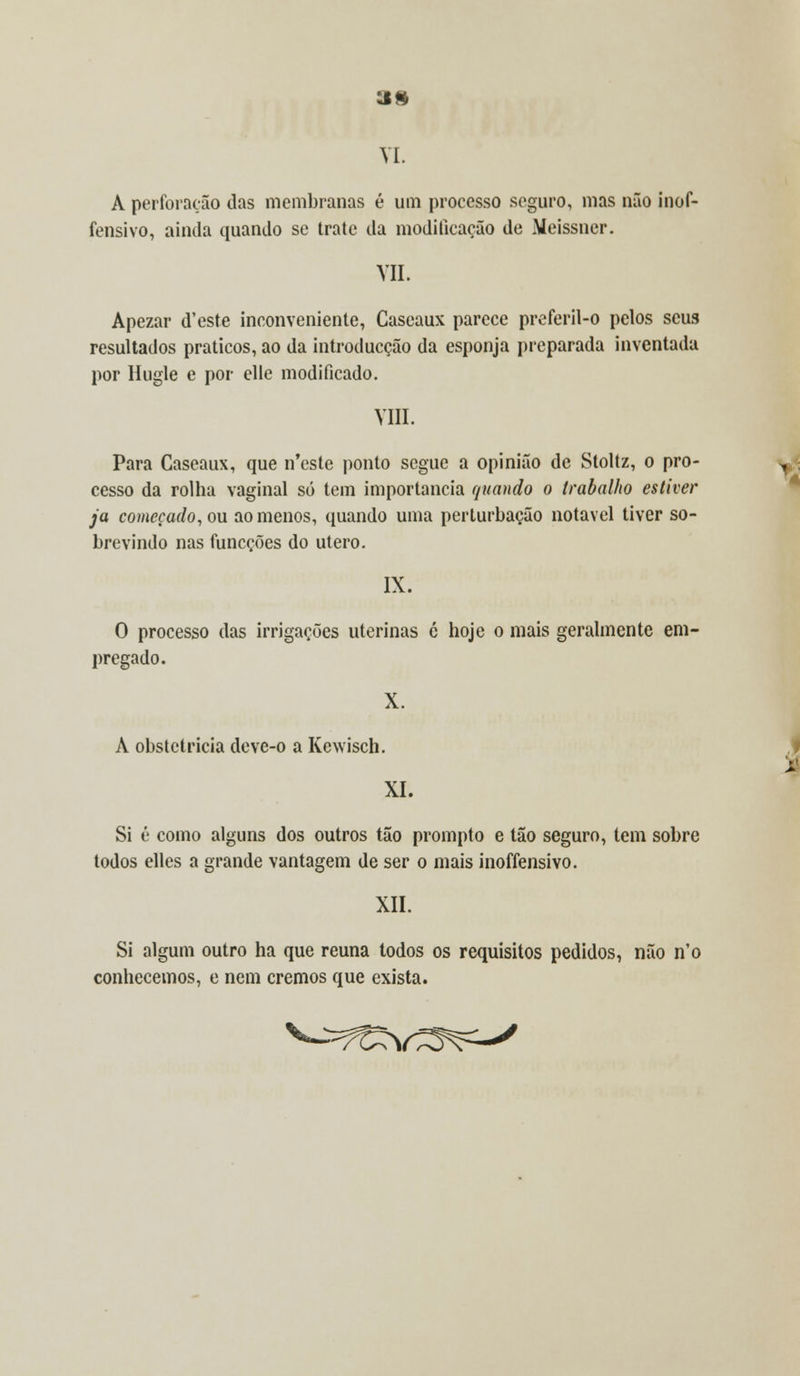 VI. A perforação das membranas é um processo seguro, mas não inof- fensivo, ainda quando se trate da modificação de Meissner. VIL Apezar d'este inconveniente, Caseaux parece preferil-o pelos seus resultados práticos, ao da introducção da esponja preparada inventada por Hugle e por elle modificado. VIII. Para Caseaux, que n'este ponto segue a opinião de Sloltz, o pro- cesso da rolha vaginal só tem importância quando o trabalho estiver ja começado, ou ao menos, quando uma perturbação notável tiver so- brevindo nas funeções do útero. IX. O processo das irrigações uterinas ó hoje o mais geralmente em- pregado. X. A obstetrícia deve-o a Kewisch. XI. Si é como alguns dos outros tão prompto e tão seguro, tem sobre todos elles a grande vantagem de ser o mais inoffensivo. XII. Si algum outro ha que reúna todos os requisitos pedidos, não n'o conhecemos, e nem cremos que exista.