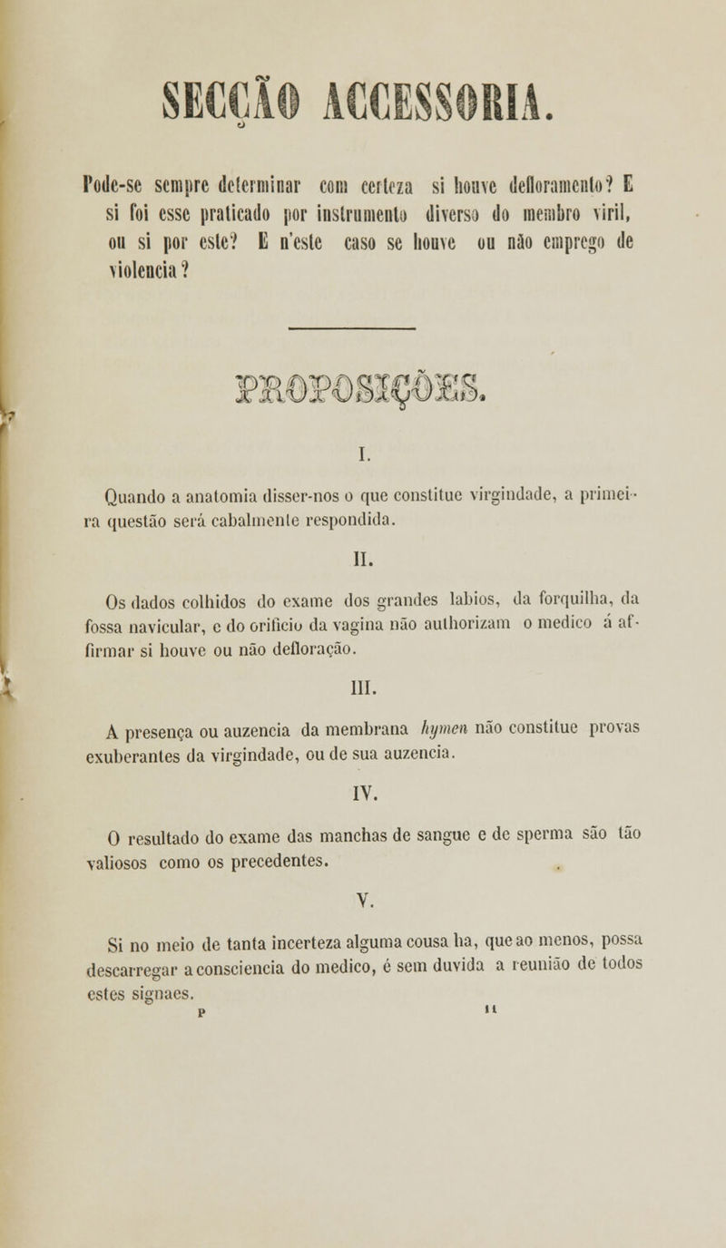 SECÇÃO AGGESSORIA. Podc-se sempre determinar com certeza si houve defloramento? E si foi esse praticado por instrumento diverso do membro viril, ou si por este? E neste caso se houve ou não emprego de violência ? DROP08scOE& I. Quando a anatomia disser-nos o que constituo virgindade, a primei- ra questão será cabalmente respondida. II. Os dados colhidos do exame dos grandes lábios, da forquilha, da fossa navicular, e do orifício da vagina não aulhorizam o medico á af • firmar si houve ou não defloração. III. A presença ou auzencia da membrana hymen não constitue provas exuberantes da virgindade, ou de sua auzencia. IY. O resultado do exame das manchas de sangue e de sperma são tão valiosos como os precedentes. V. Si no meio de tanta incerteza alguma cousa ha, que ao menos, possa descarregar a consciência do medico, é sem duvida a reunião de todos estes signaes.