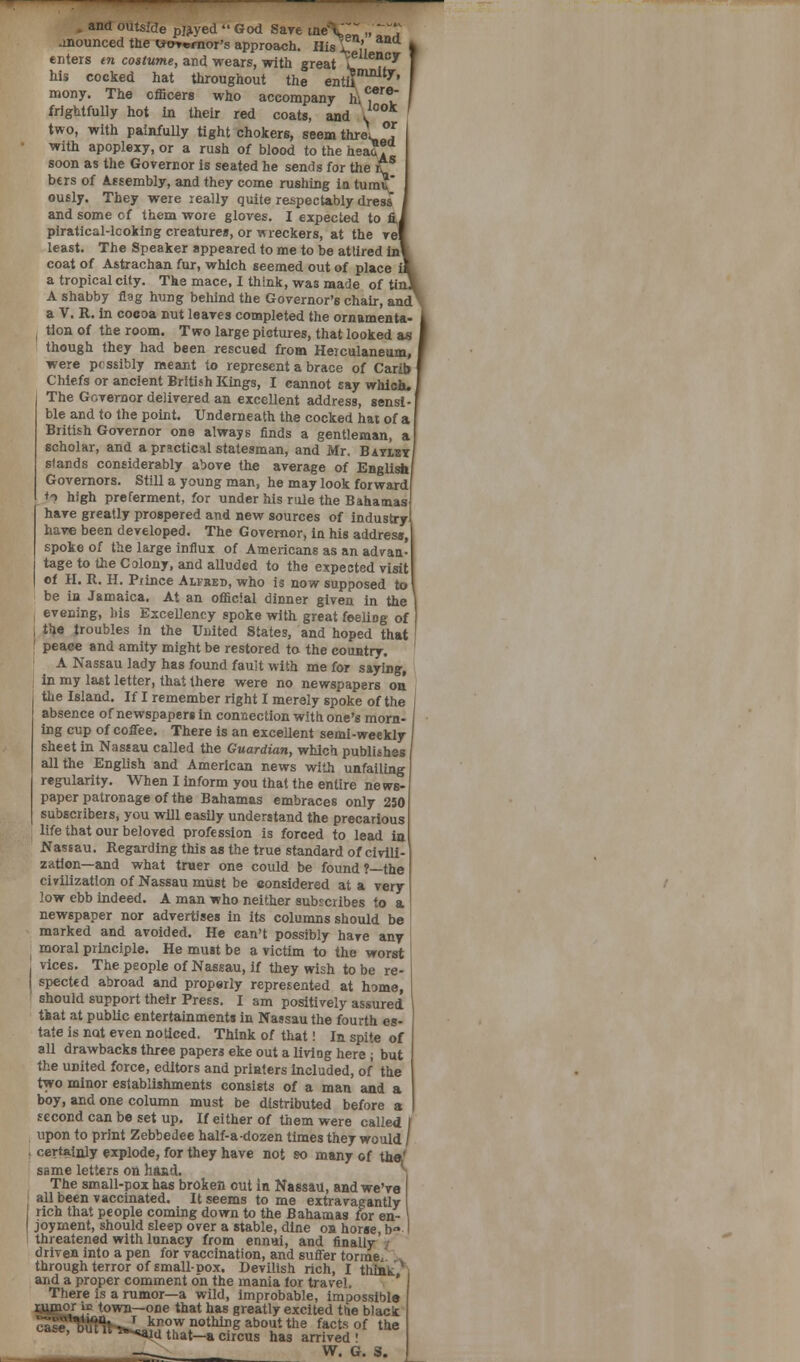 and outsíde pjjiyed '• God Sare tne\~ „ ' jnounced the Uorernor's approach. His L ,, ) enters en cosíuwte, and wears, with great l ??T ] his cocked hat throughout the entlí ^' I mony. The officers who accompany liv^f I frightfully hot in their reu coats, and í* ' two, with painfully tight chokers, seem threV °f with apoplexy, or a rush oí blood to the hea?? soon as the Governor is seated he sends for the rTS bers of Assembly, and they come rushing in tumi?' ously. They were really quite and some of them wore gloves. piratical-lcoking creatures, or least. The Speaker appeared coat of Astrachan fur, which a tropical city. The mace, I A shabby flag hung beliind the Gorernor's chair, and a V. R. in cocoa nut leaves completed the ornamenta- tion of the room. Two large pictures, that looked as though they had been rescued from Heiculaneum, were pcssibly meant to represent a brace of Carib Chiefs or ancient British Kings, I eannot say which, The Gorernor delirered an excellent address, sensi- ble and to the point. Underneath the cocked hat of a British Gorernor one always finds a gentleman, a scholar, and a prmetical statesman, and Mr. Baylby stands considerably abore the average of English Governors. Still a young man, he may look forward *o high preferment, for under his rule the Bahamas haré greatly prospered and new sources of industry hay© been developed. The Gorernor, in his address, spoke of the large influx of Americans as an adran- tage to the Colony, and alluded to the expected risit of H. R. H. Piince Alfred, who is now supposed to be in Jamaica. At an offic'.al dinner giren in the 1 erening, bis Excellency spoke with great feeling of the troubles in the United States, and hoped that ' peace and amity might be restored to the country. A Nassau lady has found fauit with me for saying, in my last letter, that lhere were no newspapers on the Island. If I remember right I merely spoke of the j absence of newspapers in connection with one's mora- ing cup of coffee. There is an excellent semi-weekly sheet in Nassau called the Guardian, which publisb.es allthe English and American news with unfailing regularity. When I inform you that the entire news- paper patronage of the Bahamas embraces only 250 subscribeis, you will easily understand the precarious life that our belored profession is forced to lead in Nassau. Regarding this as the true standard of cirili- zation—and what traer one could be found?—the civilization of Nassau must be considered at a rery low ebb indeed. A man who neither subscribes to a newspaper ñor adrertises in its columns should be marked and aroided. He ean't possibly haré any moral principie. He must be a rictim to the worst rices. The people of Nassau, if they wish tobe re- specte d abroad and properly represented at lome, should support their Press. I am positirely assured tkat at publie entertainment» in Nassau the fourth es- táte is not eren noticed. Think of that! In spite of all drawbacks three papera eke out a liriog here ¡ but the united forcé, editors and priaters included, of the two minor establishments consists of a man and a boy, and one column must be dlstributed before a second can be set up. If either of them were called upon to print Zebbedee half-a-dozen times they would j certalnly explode, for they haré not so many of the¡' same letters on hand. The small-pox has broken out in Nassau, and we're all been raccinated. It seems to me extraragantly rich that people coming down to the Bahamas for en- joyment, should sleep orer a stable, diñe on horse, b<» threatened with lunacy from ennui, and finally / driren into a pen for raccination, and suffer torme, through terror of small-pox. Derilish rich, I tliiñt * and a proper comment dn the mania for trav-el. There is a rumor—a wild, improbable, impossibla rjijpaor íe town—one that has greatly excited the black ' ™*aíd that—a circus has arnred ' —. W. G. S.