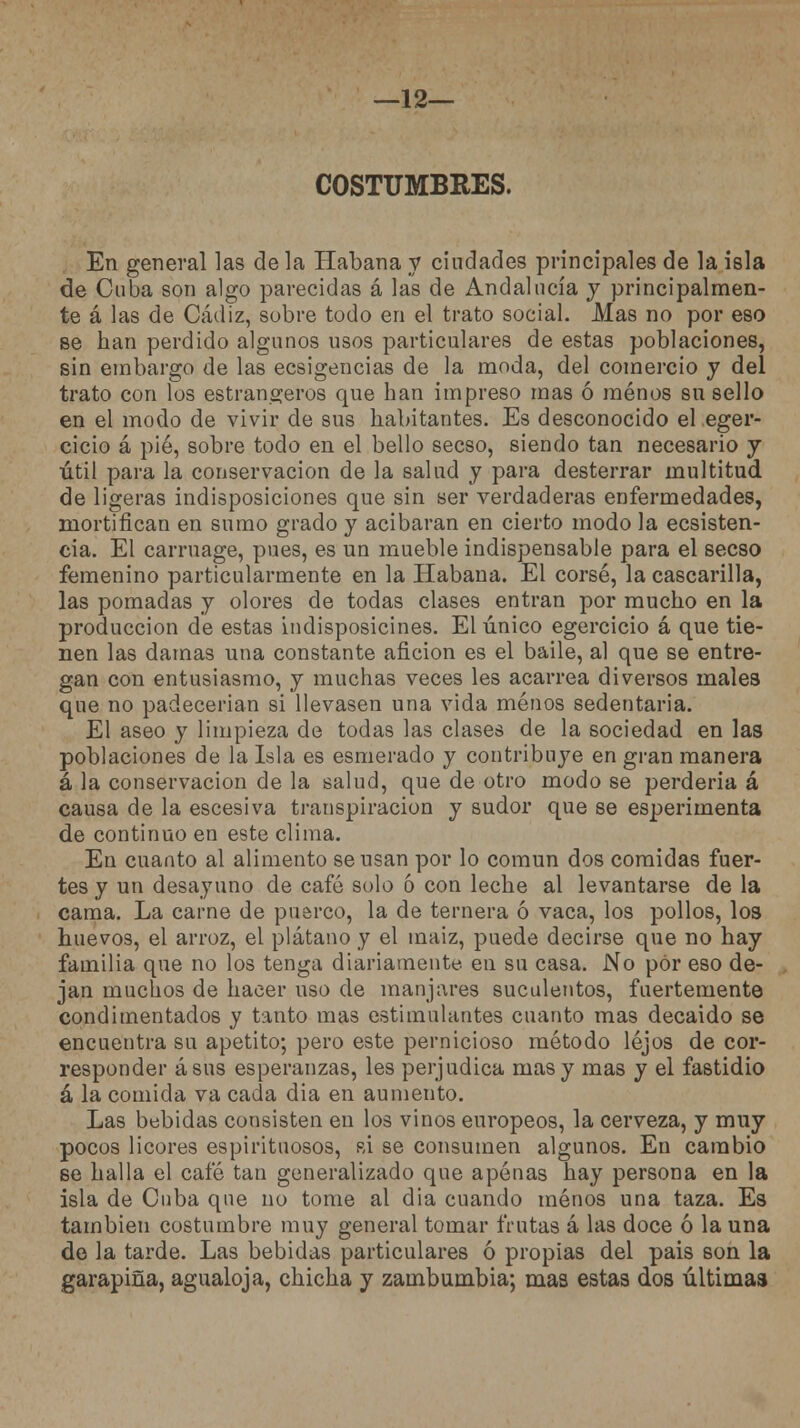 —12— COSTUMBRES. En general las de la Habana y ciudades principales de la isla de Cuba son algo parecidas á las de Andalucía y principalmen- te á las de Cádiz, sobre todo en el trato social. Mas no por eso se han perdido algunos usos particulares de estas poblaciones, sin embargo de las ecsigencias de la moda, del comercio y del trato con los estrangeros que han impreso mas ó menos su sello en el modo de vivir de sus habitantes. Es desconocido el eger- cicio á pié, sobre todo en el bello secso, siendo tan necesario y útil para la conservación de la salud y para desterrar multitud de ligeras indisposiciones que sin ser verdaderas enfermedades, mortifican en sumo grado y acibaran en cierto modo la ecsisten- cia. El carruage, pues, es un mueble indispensable para el secso femenino particularmente en la Habana. El corsé, la cascarilla, las pomadas y olores de todas clases entran por mucho en la producción de estas indisposicines. El único egercicio á que tie- nen las damas una constante afición es el baile, al que se entre- gan con entusiasmo, y muchas veces les acarrea diversos males que no padecerían si llevasen una vida menos sedentaria. El aseo y limpieza de todas las clases de la sociedad en las poblaciones de la Isla es esmerado y contribuye en gran manera á la conservación de la salud, que de otro modo se perdería á causa de la escesiva transpiración y sudor que se esperimenta de continuo en este clima. En cuanto al alimento se usan por lo común dos comidas fuer- tes y un desayuno de café solo o con leche al levantarse de la cama. La carne de puerco, la de ternera ó vaca, los pollos, los huevos, el arroz, el plátano y el maiz, puede decirse que no hay familia que no los tenga diariamente en su casa. No por eso de- jan muchos de hacer uso de manjares suculentos, fuertemente condimentados y tanto mas estimulantes cuanto mas decaído se encuentra su apetito; pero este pernicioso método lejos de cor- responder ásns esperanzas, les perjudica mas y mas y el fastidio á la comida va cada dia en aumento. Las bebidas consisten en los vinos europeos, la cerveza, y muy pocos licores espirituosos, si se consumen algunos. En cambio se halla el cafó tan generalizado que apenas hay persona en la isla de Cuba que no tome al dia cuando menos una taza. Es también costumbre muy general tomar frutas á las doce ó la una de la tarde. Las bebidas particulares ó propias del pais son la garapiña, agualoja, chicha y zambumbia; mas estas dos últimas