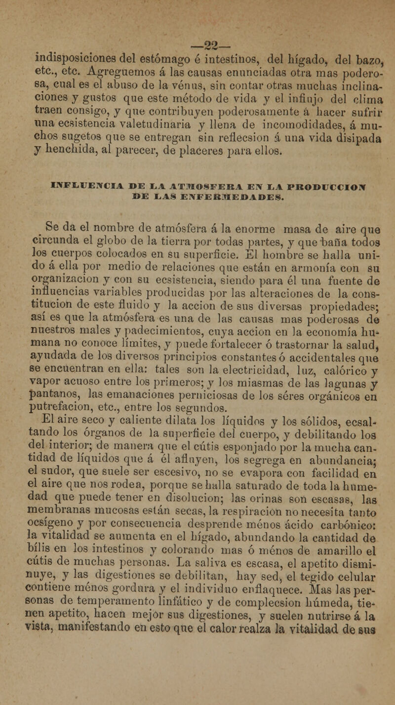 —22— indisposiciones del estómago é intestinos, del hígado, del bazo, etc., etc. Agreguemos á las causas enunciadas otra mas podero- sa, cual es el abuso de la venus, sin contar otras muchas inclina- ciones y gustos que este método de vida y el influjo del clima traen consigo, y que contribuyen poderosamente á hacer sufrir una ecsistencia valetudinaria y llena de incomodidades, á mu- chos sugetos que se entregan sin refiecsion á una vida disipada y henchida, al parecer, de placeres para ellos. INFLUENCIA DE LA ATMOSFERA EN LA PRODUCCIÓN DE LAS ENFERMEDADES. ^ Se da el nombre de atmósfera á la enorme masa de aire que circunda el globo de la tierra por todas partes, y que baila todos los cuerpos colocados en su superficie. El hombre se halla uni- do á ella por medio de relaciones que están en armonía con su organización y con su ecsistencia, siendo para él una fuente de influencias variables producidas por las alteraciones de la cons- titución de este fluido y la acción de sus diversas propiedades; así es que la atmósfera es una de las causas mas poderosas de nuestros males y padecimientos, cuya acción en la economía hu- mana no conoce límites, y puede fortalecer ó trastornar la salud, ayudada de los diversos principios constantes ó accidentales que se encuentran en ella: tales son la electricidad, luz, calórico y vapor acuoso entre los primeros; y los miasmas de las lagunas y pantanos, las emanaciones perniciosas de los seres orgánicos en putrefacion, etc., entre los segundos. El aire seco y caliente dilata los líquidos y los sólidos, ecsal- tando los órganos de la superficie del cuerpo, y debilitando los del interior; de manera que el cutis esponjado por la mucha can- tidad de líquidos que á él afluyen, los segrega en abundancia; el sudor, que suele ser escesivó, no se evapora con facilidad en el aire que nos rodea, porque se halla saturado de toda la hume- dad que puede tener en disolución; las orinas son escasas, las membranas mucosas están secas, la respiración no necesita tanto ocsígeno y por consecuencia desprende menos ácido carbónico: la vitalidad se aumenta en el hígado, abundando la cantidad de bilis en los intestinos y colorando mas ó menos de amarillo el cutis de muchas personas. La saliva es escasa, el apetito dismi- nuye, y las digestiones se debilitan, hay sed, el tegido celular contiene menos gordura y el individuo enflaquece. Mas las per- sonas de temperamento linfático y de complecsion húmeda, tie- nen apetito, hacen mejor sus digestiones, y suelen nutrirse á la vista, manifestando en esto que eí calor realza la vitalidad de sus