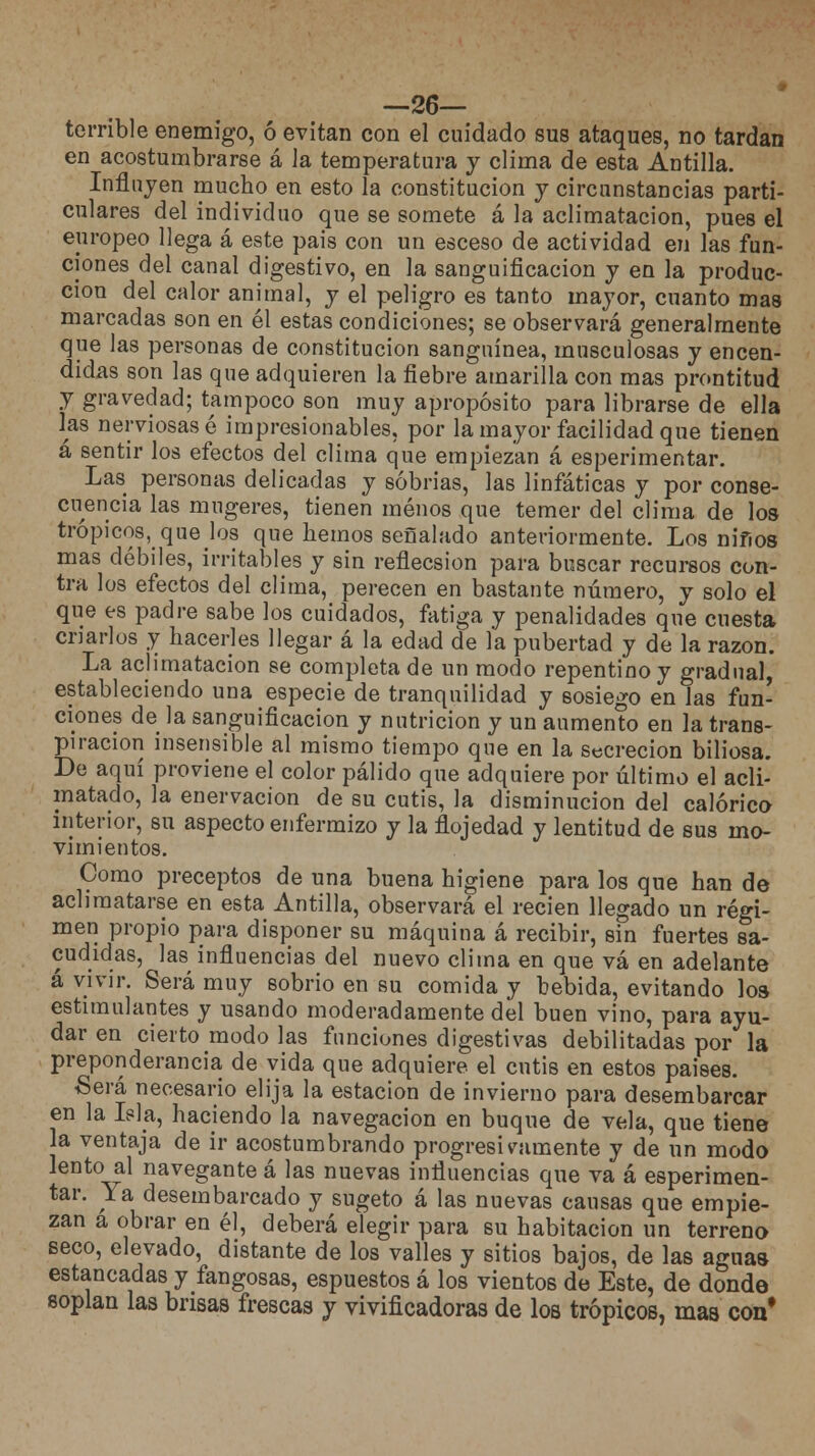 —26— terrible enemigo, ó evitan con el cuidado sus ataques, no tardan en acostumbrarse á la temperatura y clima de esta Antilla. Influyen mucho en esto la constitución y circunstancias parti- culares del individuo que se somete á la aclimatación, pues el europeo llega á este pais con un esceso de actividad en las fun- ciones del canal digestivo, en la sanguificacion y en la produc- ción del calor animal, y el peligro es tanto mayor, cuanto mas marcadas son en él estas condiciones; se observará generalmente que las personas de constitución sanguínea, musculosas y encen- didas son las que adquieren la fiebre amarilla con mas prontitud y gravedad; tampoco son muy apropósito para librarse de ella las nerviosas é impresionables, por la mayor facilidad que tienen á sentir los efectos del clima que empiezan á esperimentar. Las personas delicadas y sobrias, las linfáticas y por conse- cuencia las mugeres, tienen menos que temer del clima de los trópicos, quebs que hemos señalado anteriormente. Los ni fi os mas débiles, irritables y sin reflecsion para buscar recursos con- tra los efectos del clima, perecen en bastante número, y solo el que es padre sabe los cuidados, fatiga y penalidades que cuesta criarlos y hacerles llegar á la edad de la pubertad y de la razón. La aclimatación se completa de un modo repentino y gradual, estableciendo una especie de tranquilidad y sosiego en las fun- ciones de la sanguificacion y nutrición y un aumento en la trans- piración insensible al mismo tiempo que en la secreción biliosa. De aquí proviene el color pálido que adquiere por último el acli- matado, la enervación de su cutis, la disminución del calórico interior, su aspecto enfermizo y la flojedad y lentitud de sus mo- vimientos. Como preceptos de una buena higiene para los que han de aclimatarse en esta Antilla, observará el recien llegado un régi- men propio para disponer su máquina á recibir, sin fuertes sa- cudidas, las influencias del nuevo clima en que vá en adelante á vivir. Será muy sobrio en su comida y bebida, evitando los estimulantes y usando moderadamente del buen vino, para ayu- dar en cierto modo las funciones digestivas debilitadas por la preponderancia de vida que adquiere el cutis en estos paises. Será necesario elija la estación de invierno para desembarcar en la Isla, haciendo la navegación en buque de vela, que tiene la ventaja de ir acostumbrando progresivamente y de un modo lento al navegante á las nuevas influencias que va á esperimen- tar. Ya desembarcado y sugeto á las nuevas causas que empie- zan a obrar en él, deberá elegir para su habitación un terreno seco, elevado, distante de los valles y sitios bajos, de las aguas estancadas y fangosas, espuestos á los vientos de Este, de donde soplan las brisas frescas y vivificadoras de los trópicos, mas con*