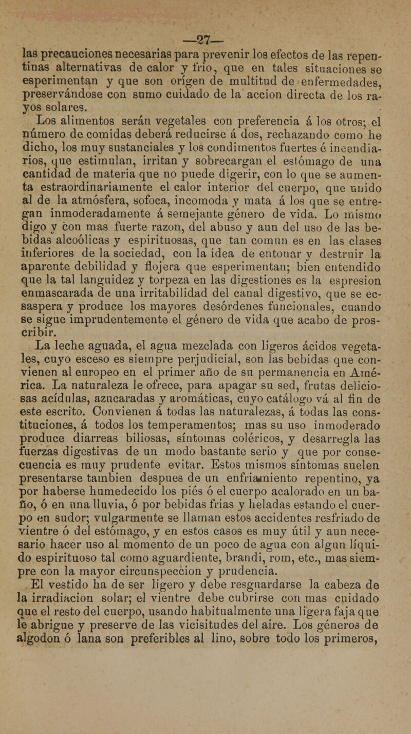 —27— las precauciones necesarias para prevenir los efectos de las repen- tinas alternativas de calor y frió, que en tales situaciones se esperimentan y que son origen de multitud de enfermedades, preservándose con sumo cuidado de la acción directa de los ra- yos solares. Los alimentos serán vegetales con preferencia á los otros; el número de comidas deberá reducirse á dos, rechazando como he dicho, los muy sustanciales y los condimentos fuertes é incendia- rios, que estimulan, irritan y sobrecargan el estómago de una cantidad de materia que no puede digerir, con lo que se aumen- ta estraordinariamente el calor interior del cuerpo, que unido al de la atmósfera, sofoca, incomoda y mata á los que se entre- gan inmoderadamente á semejante género de vida. Lo mismo digo y con mas fuerte razón, del abuso y aun del uso de las be- bidas alcoólicas y espirituosas, que tan común es en las clases inferiores de la sociedad, con la idea de entonar y destruir la aparente debilidad y flojera que esperimentan; bien entendido que la tal languidez y torpeza en las digestiones es la espresion enmascarada de una irritabilidad del canal digestivo, que se ec- saspera y produce los mayores desórdenes funcionales, cuando se sigue imprudentemente el género de vida que acabo de pros- cribir. La leche aguada, el agua mezclada con ligeros ácidos vegeta- les, cuyo esceso es siempre perjudicial, son las bebidas que con- vienen al europeo en el primer año de su permanencia en Amé- rica. La naturaleza le ofrece, para apagar su sed, frutas delicio- sas acídulas, azucaradas y aromáticas, cuyo catálogo vá al fin de este escrito. Convienen á todas las naturalezas, á todas las cons- tituciones, á todos los temperamentos; mas su uso inmoderado produce diarreas biliosas, síntomas coléricos, y desarregla las fuerzas digestivas de un modo bastante serio y que por conse- cuencia es muy prudente evitar. Estos mismos síntomas suelen presentarse también después de un enfriamiento repentino, ya por haberse humedecido los pies ó el cuerpo acalorado en un ba- ño, ó en una lluvia, ó por bebidas frias y heladas estando el cuer- po en sudor; vulgarmente se llaman estos accidentes resfriado de vientre ó del estómago, y en estos casos es muy útil y aun nece- sario hacer uso al momento de un poco de agua con algún líqui- do espirituoso tal como aguardiente, brandi, rom, etc., mas siem- pre con la mayor circunspección y prudencia. El vestido ha de ser ligero y debe resguardarse la cabeza de la irradiación solar; el vientre debe cubrirse con mas cuidado que el resto del cuerpo, usando habitualmente una ligera faja que le abrigue y preserve de las vicisitudes del aire. Los géneros de algodón ó lana son preferibles al lino, sobre todo los primeros,