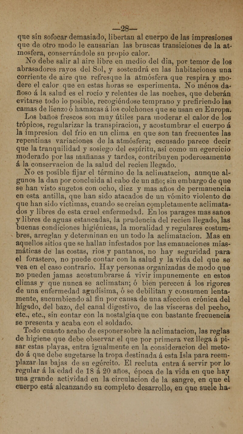 —28— que sin sofocar demasiado, libertan al cuerpo de las impresiones que de otro modo le causarian las bruscas transiciones de la at- mosfera, conservándole su propio calor. No debe salir al aire libre en medio del día, por temor de los abrasadores rayos del Sol, y sostendrá en las habitaciones una corriente de aire que refresque la atmósfera que respira y mo- dere el calor que en estas horas se esperimenta. ~No menos da- ñoso á la salud es el rocío y relentes de las noches, que deberán evitarse todo lo posible, recogiéndose temprano y prefiriendo las camas de lienzo ó hamacas á los colchones que se usan en Europa. Los baños frescos son muy útiles para moderar el calor de los trópicos, regularizar la transpiración, y acostumbrar el cuerpo á la impresión del frió en un clima en que son tan frecuentes las repentinas variaciones de la atmósfera; escusado parece decir que la tranquilidad y sosiego del espíritu, así como un egercicio moderado por las mañanas y tardes, contribuyen poderosamente á la conservación de la salud del recien llegado. ~No es posible fijar el término de la aclimatación, aunque al- gunos la dan por concluida al cabo de un año; sin embargo de que se han visto sugetos con ocho, diez y mas años de permanencia en esta antilla, que han sido atacados de un vómito violento de que han sido víctimas, cuando secreian completamente aclimata- dos y libres de esta cruel enfermedad. En los parages mas sanos y libres de aguas estancadas, la prudencia del recien llegado, las buenas condiciones higiénicas, la moralidad y regulares costum- bres, arreglan y determinan en un todo la aclimatación. Mas en aquellos sitios que se hallan infestados por las emanaciones mias- máticas de las costas, rios y pantanos, no hay seguridad para el forastero, no puede contar con la salud y la vida del que se vea en el caso contrario. Hay personas organizadas de modo que no pueden jamas acostumbrarse á vivir impunemente en estos climas y que nunca se aclimatan; ó bien perecen á los rigores de una enfermedad agudísima, ó se debilitan y consumen lenta- mente, sucumbiendo al fin por causa de una afección crónica del hígado, del bazo, del canal digestivo, de las visceras del pecho, etc., etc., sin contar con la nostalgia que con bastante frecuencia se presenta y acaba con el soldado. Todo cuanto acabo de esponersobre la aclimatación, las reglas de higiene que debe observar el que por primera vez llega á pi- sar estas playas, entra igualmente en la consideración del meto- do á que debe sugetarse la tropa destinada á esta Isla para reem- plazar las bajas de su egército. El recluta entra á servir por lo regular á la edad de 18 a 20 años, época de la vida en que hay una grande actividad en la circulación de la sangre, en que el cuerpo está alcanzando su completo desarrollo, en que suele ha-