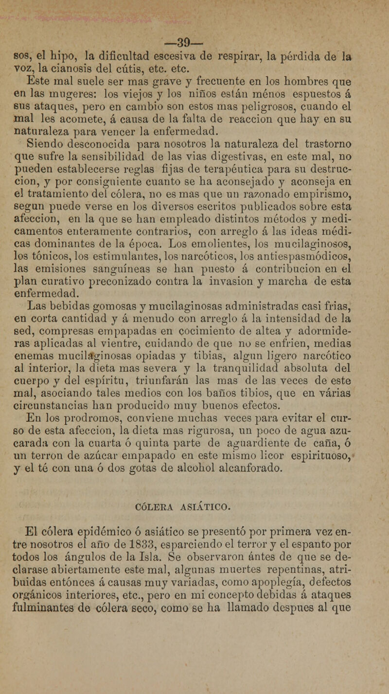 —39— sos, el hipo, la dificultad escesiva de respirar, la pérdida de la voz, la cianosis del cutis, etc. etc. Este mal suele ser mas grave y frecuente en los hombres que en las mugeres: los viejos y los niños están menos espuestos á sus ataques, pero en cambio son estos mas peligrosos, cuando el mal les acomete, á causa de la falta de reacción que hay en su naturaleza para vencer la enfermedad. Siendo desconocida para nosotros la naturaleza del trastorno que sufre la sensibilidad de las vias digestivas, en este mal, no pueden establecerse reglas fijas de terapéutica para su destruc- ción, y por consiguiente cuanto se ha aconsejado y aconseja en el tratamiento del cólera, no es mas que un razonado empirismo, según puede verse en los diversos escritos publicados sobre esta afección, en la que se han empleado distintos métodos y medi- camentos enteramente contrarios, con arreglo á las ideas médi- cas dominantes de la época. Los emolientes, los mucilaginosos, los tónicos, los estimulantes, los narcóticos, los antiespasmódicos, las emisiones sanguíneas se han puesto á contribución en el plan curativo preconizado contra la invasión y marcha de esta enfermedad. Las bebidas gomosas y mucilaginosas administradas casi frias, en corta cantidad y á menudo con arreglo á la intensidad de la sed, compresas empapadas en cocimiento de altea y adormide- ras aplicadas al vientre, cuidando de que no se enfrien, medias enemas mucilaginosas opiadas y tibias, algún ligero narcótico al interior, la dieta mas severa y la tranquilidad absoluta del cuerpo y del espíritu, triunfarán las mas de las veces de este mal, asociando tales medios con los baños tibios, que en varias circunstancias han producido muy buenos efectos. En los pródromos, conviene muchas veces para evitar el cur- so de esta afección, la dieta mas rigurosa, un poco de agua azu- carada con la cuarta ó quinta parte de aguardiente de caña, ó un terrón de azúcar empapado en este mismo licor espirituoso, y el té con una ó dos gotas de alcohol alcanforado. colera asiático. El cólera epidémico ó asiático se presentó por primera vez en- tre nosotros el año de 1833, esparciendo el terror y el espanto por todos los ángulos de la Isla. Se observaron antes de que se de- clarase abiertamente este mal, algunas muertes repentinas, atri- buidas entonces á causas muy variadas, como apoplegía, defectos orgánicos interiores, etc., pero en mi concepto debidas á ataques fulminantes do cólera seco, como se ha llamado después al que