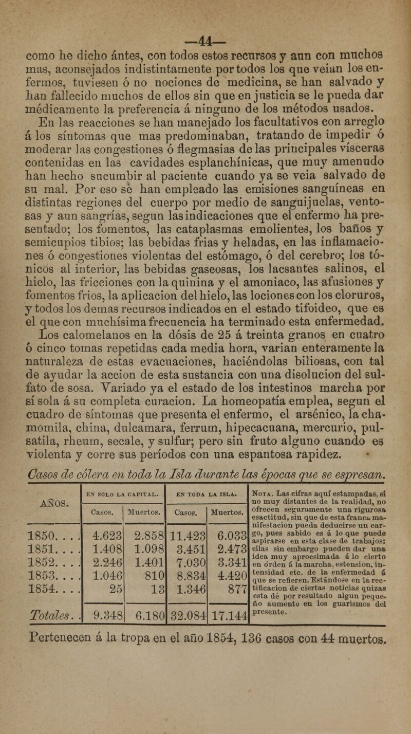 —44— como he dicho antes, con todos estos recursos y ann con muchos mas, aconsejados indistintamente por todos los que veían los en- fermos, tuviesen ó no nociones de medicina, se han salvado y han fallecido muchos de ellos sin que en justicia se le pueda dar médicamente la preferencia á ninguno de los métodos usados. En las reacciones se han manejado los facultativos con arreglo á los síntomas que mas predominaban, tratando de impedir ó moderar las congestiones ó flegmasías de las principales visceras contenidas en las cavidades esplanchínicas, que muy amenudo han hecho sucumbir al paciente cuando ya se veía salvado de su mal. Por eso sé han empleado las emisiones sanguíneas en distintas regiones del cuerpo por medio de sanguijuelas, vento- sas y aun sangrías, según las indicaciones que el enfermo ha pre- sentado; los fomentos, las cataplasmas emolientes, los baños y semicupios tibios; las bebidas frias y heladas, en las inflamacio- nes ó congestiones violentas del estómago, ó del cerebro; los tó- nicos al interior, las bebidas gaseosas, los lacsantes salinos, el hielo, las fricciones con la quinina y el amoniaco, las afusiones y fomentos frios, la aplicación del hielo, las lociones con los cloruros, y todos los demás recursos indicados en el estado tifoideo, que es el que con muchísima frecuencia ha terminado esta enfermedad. Los calomelanos en la dosis de 25 á treinta granos en cuatro ó cinco tomas repetidas cada media hora, varían enteramente la naturaleza de estas evacuaciones, haciéndolas biliosas, con tal de ayudar la acción de esta sustancia con una disolución del sul- fato de sosa. Yariado ya el estado de los intestinos marcha por sí sola á su completa curación. La homeopatía emplea, según el cuadro de síntomas que presenta el enfermo, el arsénico, la cha- momila, china, dulcamara, ferrum, hipecacuana, mercurio, pul- satila, rheum, sécale, y sulfur; pero sin fruto alguno cuando es violenta y corre sus períodos con una espantosa rapidez. Casos de cólera en toda la Isla durante las épocas que se espresan. AÑOS. ES SOLO LA CAPITAL. EN TODA LA ISLA. Nota . Las cifras aquí estampadas, si Casos. Muertos. Casos. Muertos. ofrecen seguramente una rigurosa esactitud, sin que de esta franca ma- 1850 1851 1852 1853 1854 4.623 1.408 2.246 1.046 25 2.858 1.098 1.401 810 13 11.423 3.451 7.030 8.834 1.346 6.033 2.473 3.341 4.420 877 nifestación pueda deducirse un car- go, pues sabido es á lo que puede aspirarse en esta clase de trabajos: ellas sin embargo pueden dar una idea muy aprocsimada á lo cierto en orden á la marcha, estension, in- tensidad etc. de la enfermedad á que se refieren. Estándose en la rec- tificación de ciertas noticias quizas esta dé por resultado algún peque- ño aumento en los guarismos del presente. Totales. . 9.348 6.180 32.084 17.144 Pertenecen á la tropa en el año 1854, 136 casos con 44 muertos.