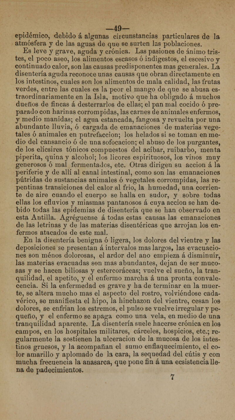 —49— epidémico, debido á algunas circunstancias particulares de la atmósfera y de las aguas de que se surten las poblaciones. Es leve y grave, aguda y crónica. Las pasiones de ánimo tris- tes, el poco aseo, los alimentos escasos ó indigestos, el escesivo y continuado calor, son las causas predisponentes mas generales. La disentería aguda reconoce unas causas que obran directamente en los intestinos, cuales son los alimentos de mala calidad, las frutas verdes, entre las cuales es la peor el mango de que se abusa es- traordinariamente en la Isla, motivo que ha obligado á muchos dueños de fincas á desterrarlos de ellas; el pan mal cocido ó pre- parado con harinas corrompidas, las carnes de animales enfermos, y medio manidas; el agua estancada, fangosa y revuelta por una abundante lluvia, ó cargada de emanaciones de materias vege- tales ó animales en putrefacción; los helados si se toman en me- dio del cansancio ó de una sofocación; el abuso de los purgantes, de los elícsires tónicos compuestos del acíbar, ruibarbo, menta piperita, quina y alcohol; los licores espirituosos, los vinos muy generosos ó mal fermentados, etc. Otras dirigen su acción á la periferie y de allí al canal intestinal, como son las emanaciones pútridas de sustancias animales ó vegetales corrompidas, las re- pentinas transiciones del calor al frió, la humedad, una corrien- te de aire cuando el cuerpo se halla en sudor, y sobre todas ellas los efluvios y miasmas pantanosos á cuya acción se han de- bido todas las epidemias de disentería que se han observado en esta Antilla. Agregúense á todas estas causas las emanaciones de las letrinas y de las materias disentéricas que arrojan los en- fermos atacados de este mal. En la disentería benigna ó ligera, los dolores del vientre y las deposiciones se presentan á intervalos mas largos, las evacuacio- nes son menos dolorosas, el ardor del ano empieza á disminuir, las materias evacuadas son mas abundantes, dejan de ser muco- sas y se hacen biliosas y estercoráceas; vuelve el sueño, la tran- quilidad, el apetito, y el enfermo marcha á una pronta convale- cencia. Si la enfermedad es grave y ha de terminar en la muer- te, se altera mucho mas el aspecto del rostro, volviéndose cada- vérico, se manifiesta el hipo, la hinchazón del vientre, cesan los dolores, se enfrian los estrenaos, el pulso se vuelve irregular y pe- queño, y el enfermo se apaga como una vela, en medio de una tranquilidad aparente. La disentería suele hacerse crónica en los campos, en los hospitales militares, cárceles, hospicios, etc.; re- gularmente la sostienen la ulceración de la mucosa de los intes- tinos gruesos, y la acompañan el sumo enflaquecimiento, el co- lor amarillo y aplomado de la cara, la sequedad del cutis y con mucha frecuencia la anasarca, que pone fin á una ecsistencía lle- na de padecimientos.