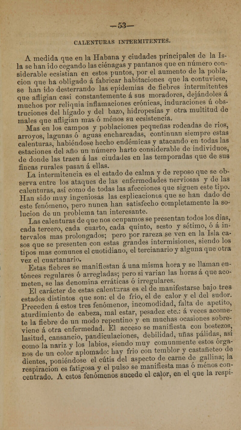 -53— CALENTURAS INTERMITENTES. A medida que en la Habana y ciudades principales de la Is- la se han ido cegando las ciénagas y pantanos que en numero con- siderable ecsistian en estos puntos, por el aumento de la pobla- ción que ha obligado á fabricar habitaciones que la contuviese, se han ido desterrando las epidemias de fiebres intermitentes que afligían casi constantemente á sus moradores, dejándoles a muchos por reliquia inflamaciones crónicas, induraciones u obs- truciones del hígado y del bazo, hidropesías y otra multitud de males que afligían mas ó menos su ecsistencia. . Mas en los campos y poblaciones pequeñas rodeadas de nos, arroyos, lagunas ó aguas encharcadas, continúan siempre estas calenturas, habiéndose hecho endémicas y atacando en todas las estaciones del año un número harto considerable de individuos, de donde las traen á las ciudades en las temporadas que de sus fincas rurales pasan á ellas. La intermitencia es el estado de calma y de reposo que se ob- serva entre los ataques de las enfermedades nerviosas y de las calenturas, así como de todas las afecciones que siguen este tipo. Han sido muy ingeniosas las esplicaciones que se han dado de este fenómeno, pero nunca han satisfecho completamente la so- lución de un problema tan interesante. Las calenturas de que nos ocupamos se presentan todos los días, cada tercero, cada cuarto, cada quinto, sesto y sétimo, o a in- tervalos mas prolongados; pero por rareza se ven en la Isla ca- sos que se presenten con estas grandes intermisiones, siendo los tipos mas comunes el cuotidiano, el tercianario y alguna que otra vez el cuartanario. # Estas fiebres se manifiestan á una misma hora y se llaman en- tonces regulares ó arregladas; pero si varían las horas a que aco- meten, se las denomina erráticas ó irregulares. _ El carácter de estas calenturas es el de manifestarse bajo tres estados distintos que son: el de frió, el de calor y el del sudor. Preceden á estos tres fenómenos, incomodidad, taita de apetito, aturdimiento de cabeza, mal estar, pesadez etc.: á veces acome- te la fiebre de un modo repentino y en muchas ocasiones sobre- viene á otra enfermedad. El acceso se manifiesta con bostezos, lasitud, cansancio, pandiculaciones, debilidad, uñas pálidas, asi como la nariz y los labios, siendo muy comunmente estos órga- nos de un color aplomado: hay frió con temblor y castañeteo de dientes, poniéndose el cutis del aspecto de carne de gallina; la respiración es fatigosa y el pulso se manifiesta mas o ^«con- centrado. A estos fenómenos sucede el calor, en el que la íespi-