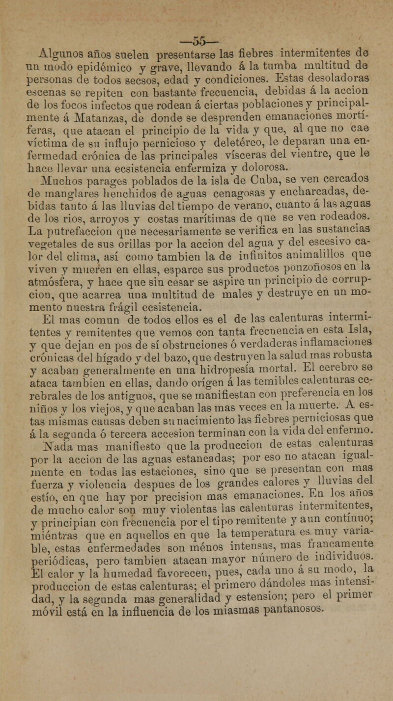 —55— Algunos años suelen presentarse las fiebres intermitentes de mi modo epidémico y grave, llevando á la tumba multitud de personas de todos secsos, edad y condiciones. Estas desoladoras escenas se repiten con bastante frecuencia, debidas á la acción de los focos infectos que rodean á ciertas poblaciones y principal- mente á Matanzas, de donde se desprenden emanaciones mortí- feras, que atacan el principio de la vida y que, al que no cae víctima de su influjo pernicioso y deletéreo, le deparan una en- fermedad crónica de las principales visceras del vientre, que le hace llevar una ecsistencia enfermiza y dolorosa. Muchos parages poblados de la isla de Cuba, se ven cercados de manglares henchidos de aguas cenagosas y encharcadas, de- bidas tanto á las lluvias del tiempo de verano, cuanto á las aguas de los rios, arroyos y costas marítimas de que se ven rodeados. La putrefacción que necesariamente se verifica en las sustancias vegetales de sus orillas por la acción del agua y del escesivo ca- lor del clima, así como también la de infinitos animalillos que viven y mueren en ellas, esparce sus productos ponzoñosos en la atmósfera, y hace que sin cesar se aspire un principio de corrup- ción, que acarrea una multitud de males y destruye en un mo- mento nuestra frágil ecsistencia. EL mas común de todos ellos es el de las calenturas intermi- tentes y remitentes que vemos con tanta frecuencia en estalsla, y que dejan en pos de sí obstruciones ó verdaderas inflamaciones crónicas del hígado y del bazo, que destruyen la salud mas robusta y acaban generalmente en una hidropesía mortal. El cerebro se ataca también en ellas, dando origen á las temibles calenturas ce- rebrales de los antiguos, que se manifiestan con preferencia en los niños y los viejos, y que acaban las mas veces en la muerte. A es- tas mismas causas deben su nacimiento las fiebres perniciosas que á la segunda ó tercera accesión terminan con la vida del enfermo. Nada mas manifiesto que la producción de estas calenturas por la acción de las aguas estancadas; por eso no atacan igual- mente en todas las estaciones, sino que se presentan con mas fuerza y violencia después de los grandes calores y lluvias del estío, en que hay por precisión mas emanaciones. En los anos de mucho calor son muy violentas las calenturas intermitentes, y principian con frecuencia por el tipo remitente y aun continuo; mientras que en aquellos en que la temperatura es.muy varia- ble, estas enfermedades son menos intensas, mas francamente periódicas, pero también atacan mayor número de individuos. El calor y la humedad favorecen, pues, cada uno a su modo, la producción de estas calenturas; el primero dándoles mas intensi- dad, y la segunda mas generalidad y estension; pero el primer móvil está en la influencia de los miasmas pantanosos.