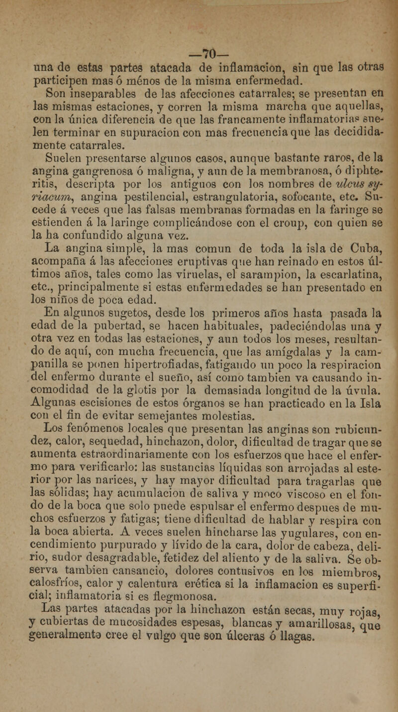 —70— una de estas partes atacada de inflamación, sin que las otras participen mas ó menos de la misma enfermedad. Son inseparables de las afecciones catarrales; se presentan en las mismas estaciones, y corren la misma marcha que aquellas, con la única diferencia de que las francamente inflamatorias5 sue- len terminar en supuración con mas frecuencia que las decidida- mente catarrales. Suelen presentarse algunos casos, aunque bastante raros, de la angina gangrenosa ó maligna, y aun de la membranosa, ó diphte- ritis, descripta por los antiguos con los nombres de ulcus sy- riacum, angina pestilencial, estrangulatoria, sofocante, etc. Su- cede á veces que las falsas membranas formadas en la faringe se estienden á la laringe complicándose con el croup, con quien se la ha confundido alguna vez. La angina simple, la mas común de toda la isla de Cuba, acompaña á las afecciones eruptivas que han reinado en estos úl- timos años, tales como las viruelas, el sarampión, la escarlatina, etc., principalmente si estas enfermedades se han presentado en los niños de poca edad. En algunos sugetos, desde los primeros años hasta pasada la edad de la pubertad, se hacen habituales, padeciéndolas una y otra vez en todas las estaciones, y aun todos los meses, resultan- do de aquí, con mucha frecuencia, que las amígdalas y la cam- panilla se ponen hipertrofiadas, fatigando un poco la respiración del enfermo durante el sueño, así como también va causando in- comodidad de la glotis por la demasiada longitud de la úvula. Algunas escisiones de estos órganos se han practicado en la Isla con el fin de evitar semejantes molestias. Los fenómenos locales que presentan las anginas son rubicun- dez, calor, sequedad, hinchazón, dolor, dificultad de tragar que se aumenta estraordinariamente con los esfuerzos que hace el enfer- mo para verificarlo: las sustancias líquidas son arrojadas al este- rior por las narices, y hay mayor dificultad para tragarlas que las sólidas; hay acumulación de saliva y moco viscoso en el fon- do de la boca que solo puede espulsar el enfermo después de mu- chos esfuerzos y fatigas; tiene dificultad de hablar y respira con la boca abierta. A veces suelen hincharse las yugulares, con en- cendimiento purpurado y lívido de la cara, doior de cabeza, deli- rio, sudor desagradable, fetidez del aliento y de la saliva. Se ob- serva también cansancio, dolores contusivos en los miembros calosfríos, calor y calentura erética si la inflamación es superfi- cial; inflamatoria si es flegmonosa. Las partes atacadas por la hinchazón están secas, muy roías y cubiertas de mucosidades espesas, blancas y amarillosas que generalmenta cree el vulgo que son úlceras ó llagas.