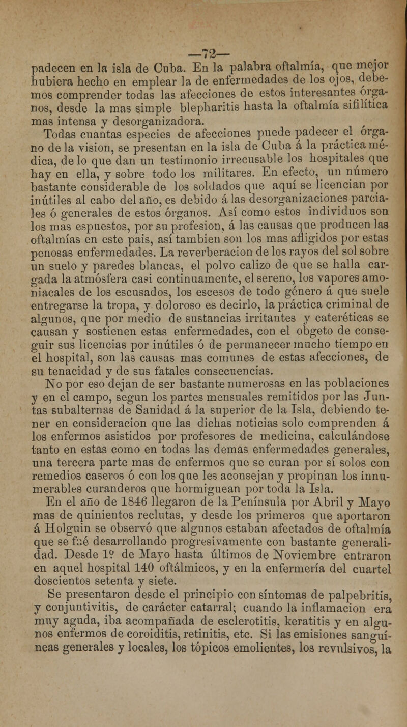 —72— padecen en la isla de Cuba. En la palabra oftalmía, que mejor hubiera hecho en emplear la de enfermedades de los ojos, debe- mos comprender todas las afecciones de estos interesantes órga- nos, desde la mas simple blepharitis hasta la oftalmía sifilítica mas intensa y desorganizadora. Todas cuantas especies de afecciones puede padecer el órga- no de la visión, se presentan en la isla de Cuba á la práctica mé- dica, de lo que dan un testimonio irrecusable los hospitales que hay en ella, y sobre todo los militares. En efecto^ un número bastante considerable de los soldados que aquí se licencian por inútiles al cabo del año, es debido alas desorganizaciones parcia- les ó generales de estos órganos. Así como estos individuos son los mas espuestos, por su profesión, á las causas que producen las oftalmías en este pais, así también son los mas afligidos por estas penosas enfermedades. La reverberación de los rayos del sol sobre un suelo y paredes blancas, el polvo calizo de que se halla car- gada la atmósfera casi continuamente, el sereno, lus vapores amo- niacales de los escusados, los escesos de todo género á que suele entregarse la tropa, y doloroso es decirlo, la práctica criminal de algunos, que por medio de sustancias irritantes y cateréticas se causan y sostienen estas enfermedades, con el obgeto de conse- guir sus licencias por inútiles ó de permanecer mucho tiempo en el hospital, son las causas mas comunes de estas afecciones, de su tenacidad y de sus fatales consecuencias. No por eso dejan de ser bastante numerosas en las poblaciones y en el campo, según los partes mensuales remitidos por las Jun- tas subalternas de Sanidad á la superior de la Isla, debiendo te- ner en consideración que las dichas noticias solo comprenden á los enfermos asistidos por profesores de medicina, calculándose tanto en estas como en todas las demás enfermedades generales, una tercera parte mas de enfermos que se curan por sí solos con remedios caseros ó con los que les aconsejan y propinan los innu- merables curanderos que hormiguean por toda la Isla. En el año de 1846 llegaron de la Península por Abril y Mayo mas de quinientos reclutas, y desde los primeros que aportaron á Holguin se observó que algunos estaban afectados de oftalmía que se fué desarrollando progresivamente con bastante generali- dad. Desde IV de Mayo hasta últimos de Noviembre entraron en aquel hospital 140 oftálmicos, y en la enfermería del cuartel doscientos setenta y siete. Se presentaron desde el principio con síntomas de palpebritis, y conjuntivitis, de carácter catarral; cuando la inflamación era muy aguda, iba acompañada de esclerotitis, keratitis y en algu- nos enfermos de coroiditis, retinitis, etc. Si las emisiones sanguí- neas generales y locales, los tópicos emolientes, los revulsivos, la