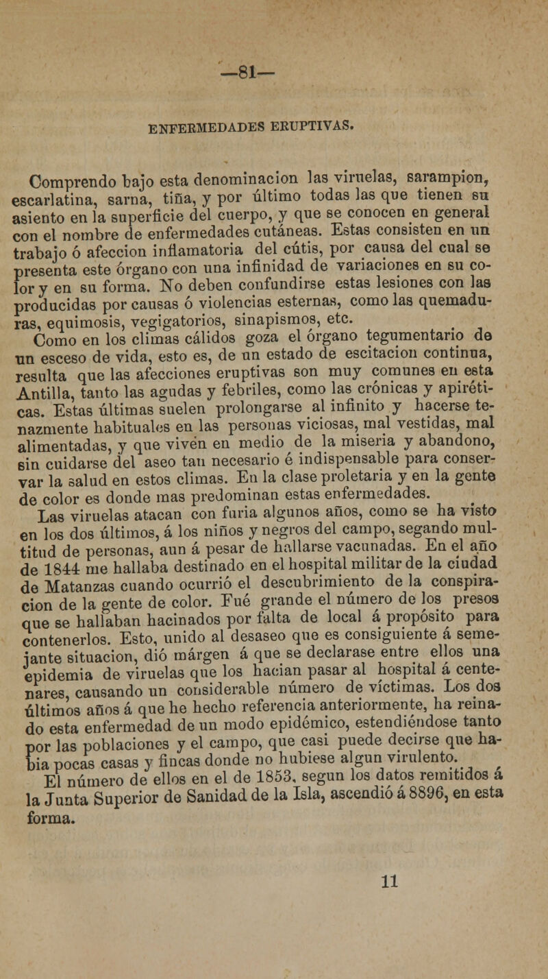 —81— ENFERMEDADES ERUPTIVAS. Comprendo bajo esta denominación las viruelas, sarampión, escarlatina, sarna, tina, y por último todas las que tienen su asiento en la superficie del cuerpo, y que se conocen en general con el nombre de enfermedades cutáneas. Estas consisten en un trabajo ó afección inflamatoria del cutis, por causa del cual se presenta este órgano con una infinidad de variaciones en su co- lor y en su forma. No deben confundirse estas lesiones con las producidas por causas ó violencias esternas, como las quemadu- ras, equimosis, vegigatorios, sinapismos, etc. Como en los climas cálidos goza el órgano tegumentario de Tin esceso de vida, esto es, de un estado de escitacion continua, resulta que las afecciones eruptivas son muy comunes en esta Antilla, tanto las agudas y febriles, como las crónicas y apiréti- cas. Estas últimas suelen prolongarse al infinito y hacerse te- nazmente habituales en las personas viciosas, mal vestidas, mal alimentadas, y que viven en medio de la miseria y abandono, sin cuidarse del aseo tan necesario é indispensable para conser- var la salud en estos climas. En la clase proletaria y en la gente de color es donde mas predominan estas enfermedades. Las viruelas atacan con furia algunos años, como se ha visto en los dos últimos, á los niños y negros del campo, segando mul- titud de personas, aun á pesar de hallarse vacunadas. En el año de 1844 me hallaba destinado en el hospital militar de la ciudad de Matanzas cuando ocurrió el descubrimiento de la conspira- ción de la gente de color. Fué grande el número de los presos que se hallaban hacinados por falta de local á propósito para contenerlos. Esto, unido al desaseo que es consiguiente á seme- jante situación, dio margen á que se declarase entre ellos una epidemia de viruelas que los hacían pasar al hospital á cente- nares causando un considerable número de víctimas. Los dos últimos años á que he hecho referencia anteriormente, ha reina- do esta enfermedad de un modo epidémico, estendiéndose tanto por las poblaciones y el campo, que casi puede decirse que ha- bía pocas casas y fincas donde no hubiese algún virulento. f El número de ellos en el de 1853, según los datos remitidos a la Junta Superior de Sanidad de la Isla, ascendió á 8896, en esta forma. 11