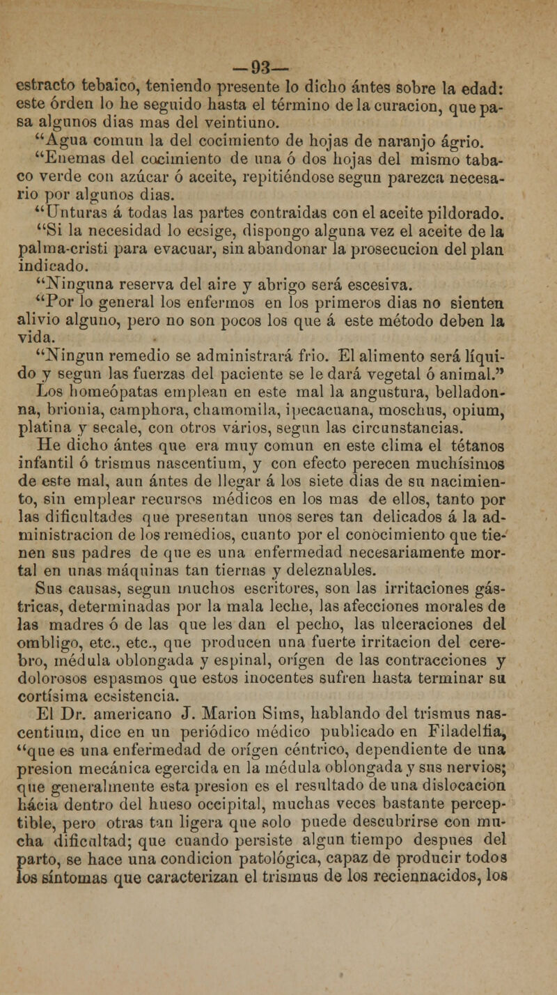 -93— estracto tebaico, teniendo presente lo dicho antes sobre la edad: este orden lo he seguido hasta el término de la curación, que pa- sa algunos dias mas del veintiuno. Agua común la del cocimiento de hojas de naranjo agrio. Enemas del cocimiento de una ó dos hojas del mismo taba- co verde con azúcar ó aceite, repitiéndose según parezca necesa- rio por algunos dias. Unturas á todas las partes contraidas con el aceite pildorado. Si la necesidad lo ecsige, dispongo alguna vez el aceite de la palma-cristi para evacuar, sin abandonar la prosecución del plan indicado. Ninguna reserva del aire y abrigo será escesiva. Por lo general los enfermos en los primeros dias no sienten alivio alguno, pero no son pocos los que á este método deben la vida. Ningún remedio se administrará frió. El alimento será líqui- do y según las fuerzas del paciente se le dará vegetal ó animal. Los homeópatas emplean en este mal la angustura, belladon- na, brionia, camphora, chamomila, ipecacuana, moschus, opium, platina y sécale, con otros varios, según las circunstancias. He dicho antes que era muy común en este clima el tétanos infantil ó trismus nascentium, y con efecto perecen muchísimos de este mal, aun antes de llegar á los siete dias de su nacimien- to, sin emplear recursos médicos en los mas de ellos, tanto por las dificultades que presentan unos seres tan delicados á la ad- ministración de los remedios, cuanto por el conocimiento que tie- nen sus padres de que es una enfermedad necesariamente mor- tal en unas máquinas tan tiernas y deleznables. Sus causas, según muchos escritores, son las irritaciones gás- tricas, determinadas por la mala leche, las afecciones morales de las madres ó de las que les dan el pecho, las ulceraciones del ombligo, etc., etc., que producen una fuerte irritación del cere- bro, médula oblongada y espinal, origen de las contracciones y dolorosos espasmos que estos inocentes sufren hasta terminar su cortísima ecsistencia. El Dr. americano J. Marión Sims, hablando del trismus nas- centium, dice en un periódico médico publicado en Filadelfia, que es una enfermedad de origen céntrico, dependiente de una presión mecánica egercida en la médula oblongada}7 sus nervios; que generalmente esta presión es el resultado de una dislocación hacia dentro del hueso occipital, muchas veces bastante percep- tible, pero otras tan ligera que solo puede descubrirse con mu- cha dificultad; que cuando persiste algún tiempo después del parto, se hace una condición patológica, capaz de producir todos los síntomas que caracterizan el trismus de los reciennacidos, los