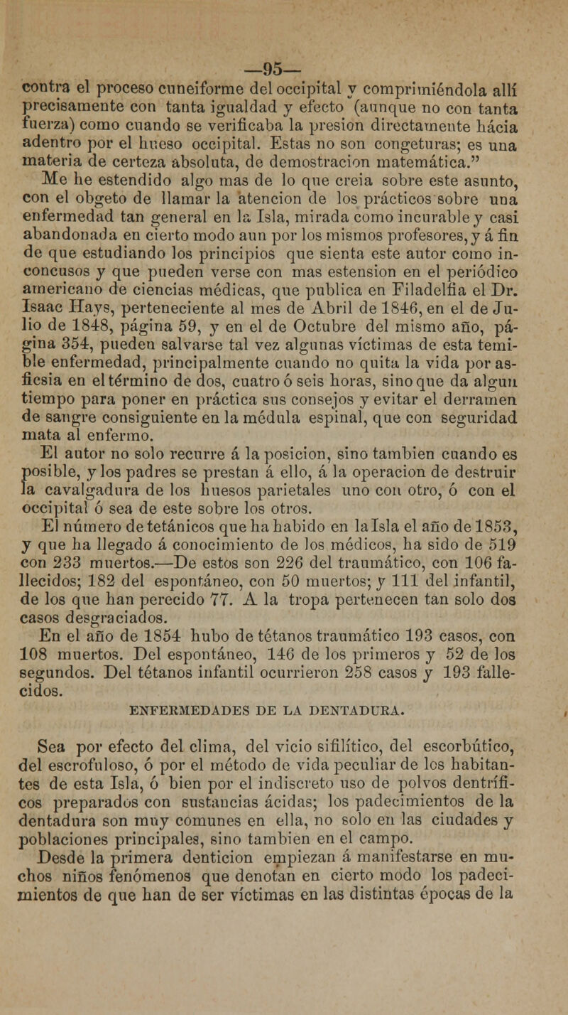 —95— contra el proceso cuneiforme del occipital y comprimiéndola allí precisamente con tanta igualdad y efecto (aunque no con tanta fuerza) como cuando se verificaba la presión directamente hacia adentro por el hueso occipital. Estas no son congeturas; es una materia de certeza absoluta, de demostración matemática. Me he estendido algo mas de lo que creia sobre este asunto, con el obgeto de llamar la atención de los prácticos sobre una enfermedad tan general en la Isla, mirada como incurable y casi abandonada en cierto modo aun por los mismos profesores,y á fin de que estudiando los principios que sienta este autor como in- concusos y que pueden verse con mas estension en el periódico americano de ciencias médicas, que publica en Filadelfia el Dr. Isaac Hays, perteneciente al mes de Abril de 1846, en el de Ju- lio de 1848, página 59, y en el de Octubre del mismo año, pá- gina 354, pueden salvarse tal vez algunas víctimas de esta temi- ble enfermedad, principalmente cuando no quita la vida por as- ficsia en el término de dos, cuatro ó seis horas, sino que da algún tiempo para poner en práctica sus consejos y evitar el derramen de sangre consiguiente en la médula espinal, que con seguridad mata al enfermo. El autor no solo recurre á la posición, sino también cuando es Í)osible, y los padres se prestan á ello, á la operación de destruir a cavalgadura de los huesos parietales uno con otro, ó con el occipital ó sea de este sobre los otros. El número de tetánicos que ha habido en lalsla el año de 1853, y que ha llegado á conocimiento de los médicos, ha sido de 519 con 233 muertos.—De estos son 226 del traumático, con 106 fa- llecidos; 182 del espontáneo, con 50 muertos; y 111 del infantil, de los que han perecido 77. A la tropa pertenecen tan solo dos casos desgraciados. En el año de 1854 hubo de tétanos traumático 193 casos, con 108 muertos. Del espontáneo, 146 de los primeros y 52 de los segundos. Del tétanos infantil ocurrieron 258 casos y 193 falle- cidos. ENFERMEDADES DE LA DENTADURA. Sea por efecto del clima, del vicio sifilítico, del escorbútico, del escrofuloso, ó por el método de vida peculiar de los habitan- tes de esta Isla, ó bien por el indiscreto uso de polvos dentrífi- cos preparados con sustancias acidas; los padecimientos de la dentadura son muy comunes en ella, no solo en las ciudades y poblaciones principales, sino también en el campo. Desde la primera dentición empiezan á manifestarse en mu- chos niños fenómenos que denotan en cierto modo los padeci- mientos de que han de ser víctimas en las distintas épocas de la