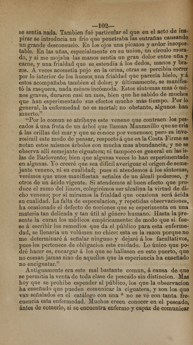 —102— se sentía nada. También fué particular el que en el acto de ins- pirar se introducía un frío que penetraba las entrañas causando un grande desconsuelo. En los ojos una picaron y ardor insopor- table. En las uñas, especialmente en su unión, un círculo mora- do, y si me mojaba las manos sentía un gran dolor entre uña y carne, y una frialdad que se estendia á los dedos, manos y bra- zos. A veces acometía pujo en la orina, otras se percibía correr por lo interior de los huesos, una frialdad que parecía hielo, y á estos acompañaba también el dolor; y últimamente, se manifes- tó la rasquera, nada menos incómoda. Estos síntomas mas ó me- nos graves, duraron casi un mes, bien que he sabido de muchos que han esperimentado sus efectos mucho mas tiempo. Por lo general, la enfermedad no es mortal: no obstante, algunos han muerto. Por lo común se atribuye este veneno que contraen los pes- cados auna fruta de un árbol que llaman Manzanillo que se cria á las orillas del mar y que se conoce por venenoso; pero es inve- rosimil este modo de pensar, respecto á que en la Costa Firme se notan estos mismos árboles con mucha mas abundancia, y no se observa allí semejante ciguatera; ni tampoco es general en las is- las de Barlovento; bien que algunas veces lo han esperimentado en algunas. Yo creeré que sea difícil averiguar el origen deseme- jante veneno, ni su cualidad; pues si atendemos á los síntomas, veremos que unos manifiestan señales de un álcali poderoso, y otros de un ácido vigente. Si atendemos al buen efecto que pro- duce el zumo del limón, colegiremos ser alcalina la virtud de di- cho veneno; por si miramos la frialdad que ocasiona será acida su cualidad. La falta de especulación, y repetidas observaciones, ha ocasionado el defecto de nociones que se esperímenta en una materia tan delicada y tan útil al género humano. Hasta la pre- sente la curan los médicos empíricamente: de modo que si fue- se á escribir los remedios que da el público para esta enferme- dad, se llenada un volumen no chico: esta es la razón porque no me determinaré á señalar ninguno y dejaré á los facultativos, pues les pertenece de obligación este cuidado. Lo único que po- dré hacer es, encargar á los que se hallasen en este puerto, que no coman jamas sino de aquellos que la esperiencia ha enseñado no enciguatar. Antiguamente era este mal bastante común, á causa de que se permitía la venta de toda clase de pescado sin distinción. Mas hoy que se prohibe espender al público, los que la observación ha enseñado que pueden comunicar la ciguatera, y son los que van señalados en el catálogo con una * no se vé con tanta fre- cuencia esta enfermedad. Muchos creen conocer en el pescado, antes de comerlo, si se encuentra enfermo y capaz de comunicar