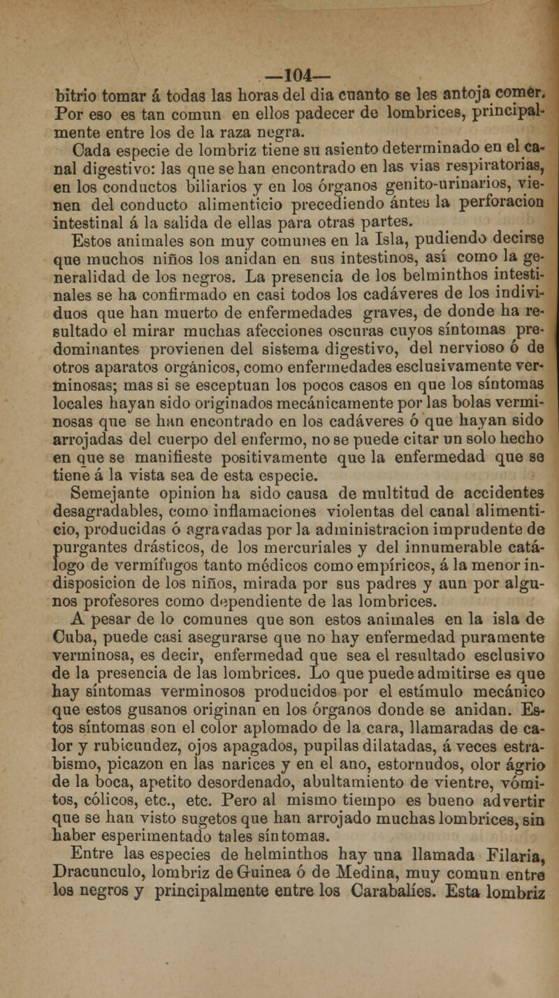 —104— bitrio tomar á todas las horas del día cnanto se les antoja comer. Por eso es tan común en ellos padecer de lombrices, principal- mente entre los de la raza negra. Cada especie de lombriz tiene su asiento determinado en el ca- nal digestivo: las qne se han encontrado en las yias respiratorias, en los conductos biliarios y en los órganos genito-urinarios, vie- nen del conducto alimenticio precediendo antea la perforación intestinal á la salida de ellas para otras partes. Estos animales son muy comunes en la Isla, pudiendo decirse que muchos niños los anidan en sus intestinos, así como la ge- neralidad de los negros. La presencia de los belminthos intesti- nales se ha confirmado en casi todos los cadáveres de los indivi- duos que han muerto de enfermedades graves, de donde ha re- sultado el mirar muchas afecciones oscuras cuyos síntomas pre- dominantes provienen del sistema digestivo, del nervioso ó de otros aparatos orgánicos, como enfermedades esclusivamente ver- minosas; mas si se esceptuan los pocos casos en que los síntomas locales hayan sido originados mecánicamente por las bolas vermi- nosas que se han encontrado en los cadáveres ó que hayan sido arrojadas del cuerpo del enfermo, no se puede citar un solo hecho en que se manifieste positivamente que la enfermedad que se tiene á la vista sea de esta especie. Semejante opinión ha sido causa de multitud de accidentes desagradables, como inflamaciones violentas del canal alimenti- cio, producidas ó agradadas por la administración imprudente de {mrgantes drásticos, de los mercuriales y del innumerable catá- ogo de vermífugos tanto médicos como empíricos, á la menor in- disposición de los niños, mirada por sus padres y aun por algu- nos profesores como dependiente de las lombrices. A pesar de lo comunes que son estos animales en la isla de Cuba, puede casi asegurarse que no hay enfermedad puramente verminosa, es decir, enfermedad que sea el resultado esclusivo de la presencia de las lombrices. Lo que puede admitirse es que hay síntomas verminosos producidos por el estímulo mecánico que estos gusanos originan en los órganos donde se anidan. Es- tos síntomas son el color aplomado de la cara, llamaradas de ca- lor y rubicundez, ojos apagados, pupilas dilatadas, á veces estra- bismo, picazón en las narices y en el ano, estornudos, olor agrio de la boca, apetito desordenado, abultamiento de vientre, vómi- tos, cólicos, etc., etc. Pero al mismo tiempo es bueno advertir que se han visto sugetosque han arrojado muchas lombrices, sin haber esperimentado tales síntomas. Entre las especies de helminthos hay una llamada Filaría, Dracunculo, lombriz de Guinea ó de Medina, muy común entre los negros y principalmente entre los Carabalíes. Esta lombriz