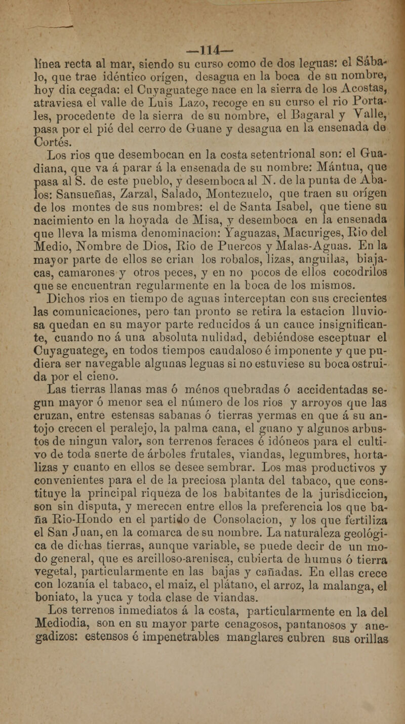 —114— línea recta al mar, siendo su curso como de dos leguas: el Sába- lo, que trae idéntico origen, desagua en la boca de su nombre, hoy dia cegada: el Cnyaguatege nace en la sierra de los Acostas, atraviesa el valle de Luis Lazo, recoge en su curso el rio Porta- les, procedente de la sierra de su nombre, el Bagaral y Valle, pasa por el pié del cerro de Guane y desagua en la ensenada de Cortés. Los rios que desembocan en la costa setentrional son: el Gua- diana, que va á parar á la ensenada de su nombre: Mantua, que pasa al S. de este pueblo, y desemboca al N. de la punta de Aba- los: Sansueñas, Zarzal, Salado, Montezuelo, que traen su origen de los montes de sus nombres: el de Santa Isabel, que tiene su nacimiento en la hoyada de Misa, y desemboca en la ensenada que lleva la misma denominación: Yaguazas, Macuriges, Rio del Medio, Nombre de Dios, Eio de Puercos y Malas-Aguas. En la mayor parte de ellos se crian los robalos, lizas, anguilas, biaja- cas, camarones y otros peces, y en no pocos de ellos cocodrilos que se encuentran regularmente en la boca de los mismos. Dichos rios en tiempo de aguas interceptan con sus crecientes las comunicaciones, pero tan pronto se retira la estación lluvio- sa quedan en su mayor parte reducidos á un cauce insignifican- te, cuando no á una absoluta nulidad, debiéndose esceptuar el Cuyaguatege, en todos tiempos caudaloso é imponente y que pu- diera ser navegable algunas leguas si no estuviese su boca ostrui- da por el cieno. Las tierras llanas mas ó menos quebradas ó accidentadas se- gún mayor ó menor sea el número de los rios y arroyos que las cruzan, entre estensas sabanas ó tierras yermas en que á su an- tojo crecen el peralejo, la palma cana, el guano y algunos arbus- tos de ningún valor, son terrenos feraces é idóneos para el culti- vo de toda suerte de árboles frutales, viandas, legumbres, horta- lizas y cuanto en ellos se desee sembrar. Los mas productivos y convenientes para el de la preciosa planta del tabaco, que cons- tituye la principal riqueza de los habitantes de la jurisdicción, son sin disputa, y merecen entre ellos la preferencia los que ba- ña Pio-Hondo en el partido de Consolación, y los que fertiliza el San Juan, en la comarca de su nombre. La naturaleza geológi- ca de dichas tierras, aunque variable, se puede decir de un mo- do general, que es arcilloso-arenisca, cubierta de humus ó tierra vegeta], particularmente en las bajas y cañadas. En ellas crece con lozanía el tabaco, el maiz, el plátano, el arroz, la malanga, el boniato, la yuca y toda clase de viandas. Los terrenos inmediatos á la costa, particularmente en la del Mediodía, son en su mayor parte cenagosos, pantanosos y ane- gadizos: estensos é impenetrables manglares cubren sus orillas