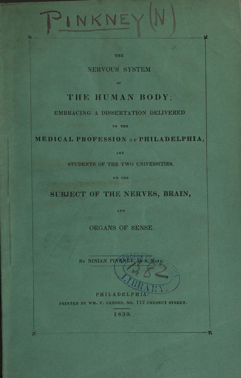 h> I N K N f , —. • W THE NERVOUS SYSTEM OF THE HUMAN BODY; EMBRACING A DISSERTATION DELIVERED TO THE MEDICAL PROFESSION of PHILADELPHIA, AXD STUDENTS OF THE TWO UNIVERSITIES, ON THE SUBJECT OF THE NERVES, BRAIN, ADD ORGANS OF SENSE. Br NINIAN PI phila: PRINTED BY WM. F. GEDDES, NO. 1 12 CHESNUT STREET. 1839. ~tt