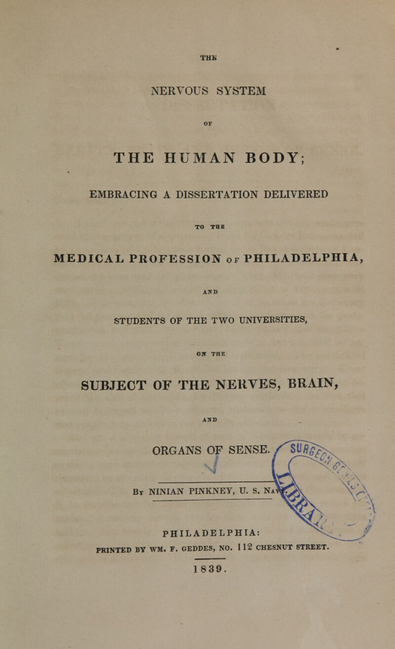 THK NERVOUS SYSTEM THE HUMAN BODY; EMBRACING A DISSERTATION DELIVERED MEDICAL PROFESSION or PHILADELPHIA, STUDENTS OF THE TWO UNIVERSITIES, SUBJECT OF THE NERVES, BRAIN, ORGANS OF SENSE. Br NUN IAN PINKNEY, U. S. Na PHILADELPHIA: PRINTED BV WM. F. GEDDES, NO. 112 CHESNUT STREET 1839.