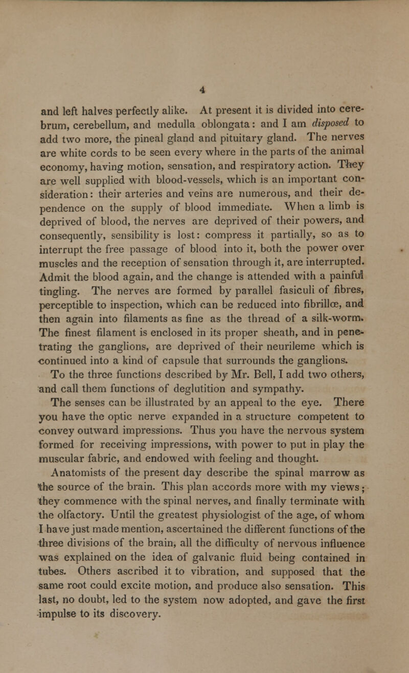 and left halves perfectly alike. At present it is divided into cere- brum, cerebellum, and medulla oblongata: and I am disposed to add two more, the pineal gland and pituitary gland. The nerves are white cords to be seen every where in the parts of the animal economy, having motion, sensation, and respiratory action. They are well supplied with blood-vessels, which is an important con- sideration: their arteries and veins are numerous, and their de- pendence on the supply of blood immediate. When a limb is deprived of blood, the nerves are deprived of their powers, and consequently, sensibility is lost: compress it partially, so as to interrupt the free passage of blood into it, both the power over muscles and the reception of sensation through it, are interrupted. Admit the blood again, and the change is attended with a painful tingling. The nerves are formed by parallel fasiculi of fibres, perceptible to inspection, which can be reduced into fibrillce, and then again into filaments as fine as the thread of a silk-worm. The finest filament is enclosed in its proper sheath, and in pene- trating the ganglions, are deprived of their neurileme which is continued into a kind of capsule that surrounds the ganglions. To the three functions described by Mr. Bell, I add two others, and call them functions of deglutition and sympathy. The senses can be illustrated by an appeal to the eye. There you have the optic nerve expanded in a structure competent to convey outward impressions. Thus you have the nervous system formed for receiving impressions, with power to put in play the muscular fabric, and endowed with feeling and thought. Anatomists of the present day describe the spinal marrow as the source of the brain. This plan accords more with my views; they commence with the spinal nerves, and finally terminate with the olfactory. Until the greatest physiologist of the age, of whom I have just made mention, ascertained the different functions of the three divisions of the brain, all the difficulty of nervous influence was explained on the idea of galvanic fluid being contained in tubes. Others ascribed it to vibration, and supposed that the same root could excite motion, and produce also sensation. This last, no doubt, led to the system now adopted, and gave the first -impulse to its discovery.