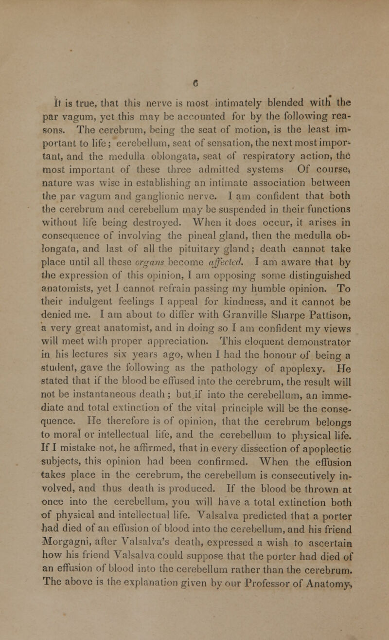 It is true, that this nerve is most intimately blended with the par vagum, yet this may be accounted for by the following rea- sons. The cerebrum, being the seat of motion, is the least im- portant to life; cerebellum, seat of sensation, the next most impor- tant, and the medulla oblongata, seat of respiratory action, the most important of these three admitted systems Of course, nature was wise in establishing an intimate association between the par vagum and ganglionic nerve. I am confident that both the cerebrum and cerebellum may be suspended in their functions without life being destroyed. When it does occur, it arises in consequence of involving the pineal gland, then the medulla ob* longata, and last of all the pituitary gland; death cannot take place until all these organs become affected. I am aware t-hat by the expression of this opinion, I am opposing some distinguished anatomists, yet I cannot refrain passing my humble opinion. To their indulgent feelings I appeal for kindness, and it cannot be denied me. I am about to differ with Granville Sharpe Pattison, a very great anatomist, and in doing so I am confident my views will meet with proper appreciation. This eloquent demonstrator in his lectures six years ago, when I had the honour of being a •student, gave the following as the pathology of apoplexy. He stated that if the blood be effused into the cerebrum, the result will not be instantaneous death; but if into the cerebellum, an imme- diate and total extinction of the vital principle will be the conse- quence. He therefore is of opinion, that the cerebrum belongs to moral or intellectual life, and the cerebellum to physical life. If I mistake not, he affirmed, that in every dissection of apoplectic subjects, this opinion had been confirmed. When the effusion takes place in the cerebrum, the cerebellum is consecutively in- volved, and thus death is produced. If the blood be thrown at once into the cerebellum, you will have a total extinction both of physical and intellectual life. Valsalva predicted that a porter had died of an effusion of blood into the cerebellum, and his friend Morgagni, after Valsalva's death, expressed a wish to ascertain how his friend Valsalva could suppose that the porter had died of an effusion of blood into the cerebellum rather than the cerebrum. The above is the explanation given by our Professor of Anatomy,