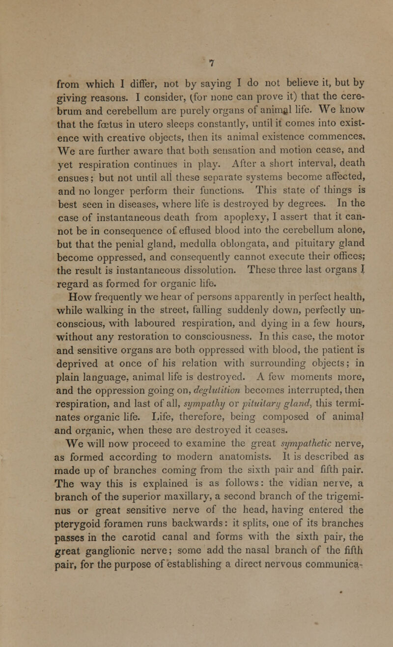 giving reasons. I consider, (for none can prove it) that the cere- brum and cerebellum are purely organs of animal life. We know that the foetus in utero sleeps constantly, until it comes into exist- ence with creative objects, then its animal existence commences. We are further aware that both sensation and motion cease, and yet respiration continues in play. After a short interval, death ensues; but not until all these separate systems become affected, and no longer perform their functions. This state of things is best seen in diseases, where life is destroyed by degrees. In the case of instantaneous death from apoplexy, I assert that it can- not be in consequence of effused blood into the cerebellum alone, but that the penial gland, medulla oblongata, and pituitary gland become oppressed, and consequently cannot execute their offices; the result is instantaneous dissolution. These three last organs I regard as formed for organic life. How frequently we hear of persons apparently in perfect health, while walking in the street, falling suddenly down, perfectly un* conscious, with laboured respiration, and dying in a few hours, without any restoration to consciousness. In this case, the motor and sensitive organs are both oppressed with blood, the patient is deprived at once of his relation with surrounding objects; in plain language, animal life is destroyed. A few moments more, and the oppression going on, deglutition becomes interrupted, then respiration, and last of all, sympathy or pituitary gland, this termi- nates organic life. Life, therefore, being composed of animal and organic, when these are destroyed it ceases. We will now proceed to examine the great sympathetic nerve, as formed according to modern anatomists. It is described as made up of branches coming from the sixth pair and fifth pair. The way this is explained is as follows: the vidian nerve, a branch of the superior maxillary, a second branch of the trigemi- nus or great sensitive nerve of the head, having entered the pterygoid foramen runs backwards: it splits, one of its branches passes in the carotid canal and forms with the sixth pair, the great ganglionic nerve; some add the nasal branch of the fifth pair, for the purpose of establishing a direct nervous communica-