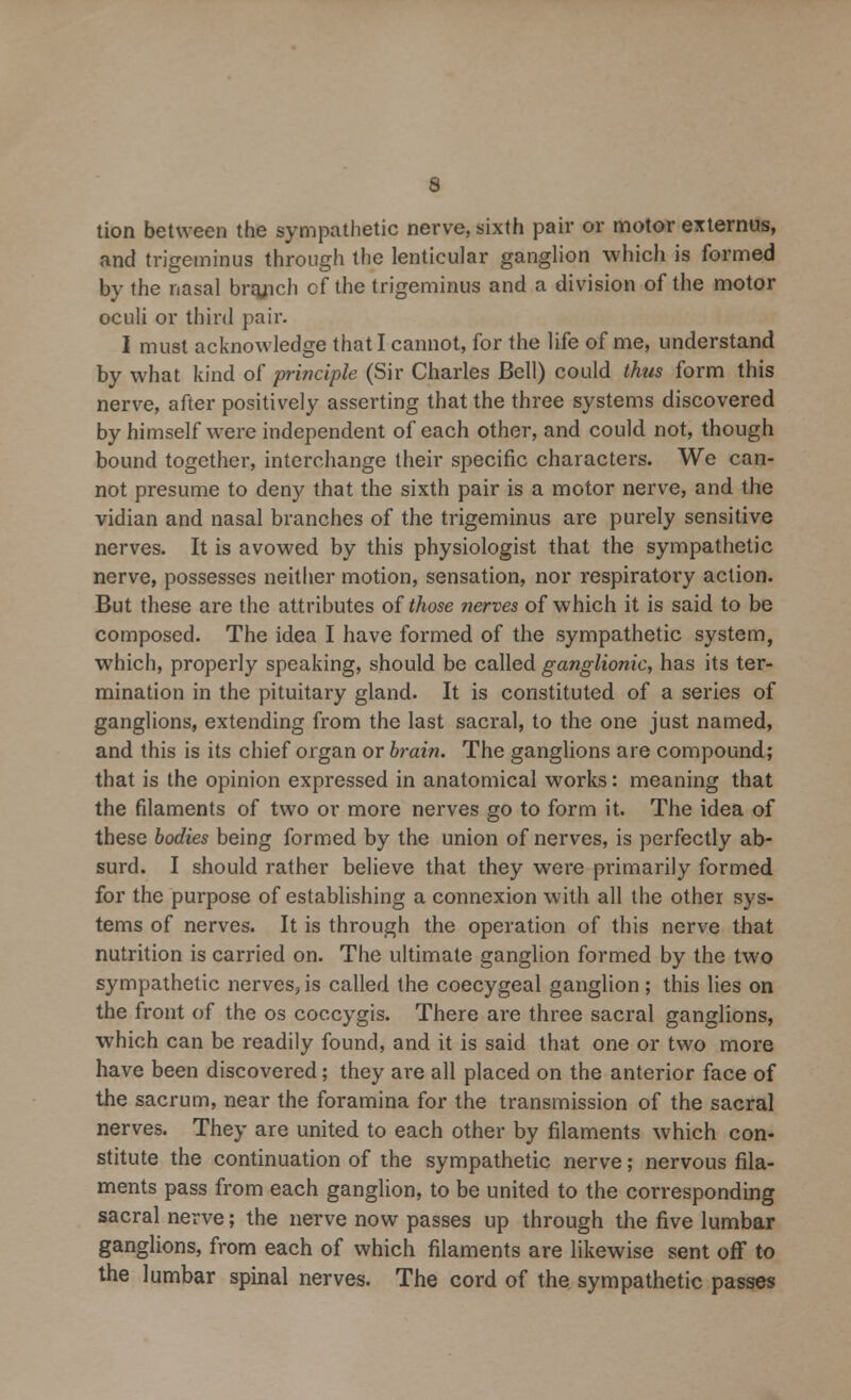 tion between the sympathetic nerve, sixth pair or motor externus, and trigeminus through the lenticular ganglion which is formed by the nasal brqjich of the trigeminus and a division of the motor oculi or third pair. I must acknowledge that I cannot, for the life of me, understand by what kind of principle (Sir Charles Bell) could thus form this nerve, after positively asserting that the three systems discovered by himself were independent of each other, and could not, though bound together, interchange their specific characters. We can- not presume to deny that the sixth pair is a motor nerve, and the vidian and nasal branches of the trigeminus are purely sensitive nerves. It is avowed by this physiologist that the sympathetic nerve, possesses neither motion, sensation, nor respiratory action. But these are the attributes of those nerves of which it is said to be composed. The idea I have formed of the sympathetic system, which, properly speaking, should be called ganglionic, has its ter- mination in the pituitary gland. It is constituted of a series of ganglions, extending from the last sacral, to the one just named, and this is its chief organ or brain. The ganglions are compound; that is the opinion expressed in anatomical works: meaning that the filaments of two or more nerves go to form it. The idea of these bodies being formed by the union of nerves, is perfectly ab- surd. I should rather believe that they were primarily formed for the purpose of establishing a connexion with all the other sys- tems of nerves. It is through the operation of this nerve that nutrition is carried on. The ultimate ganglion formed by the two sympathetic nerves, is called the coccygeal ganglion; this lies on the front of the os coccygis. There are three sacral ganglions, which can be readily found, and it is said that one or two more have been discovered; they are all placed on the anterior face of the sacrum, near the foramina for the transmission of the sacral nerves. They are united to each other by filaments which con- stitute the continuation of the sympathetic nerve; nervous fila- ments pass from each ganglion, to be united to the corresponding sacral nerve; the nerve now passes up through the five lumbar ganglions, from each of which filaments are likewise sent off to the lumbar spinal nerves. The cord of the sympathetic passes