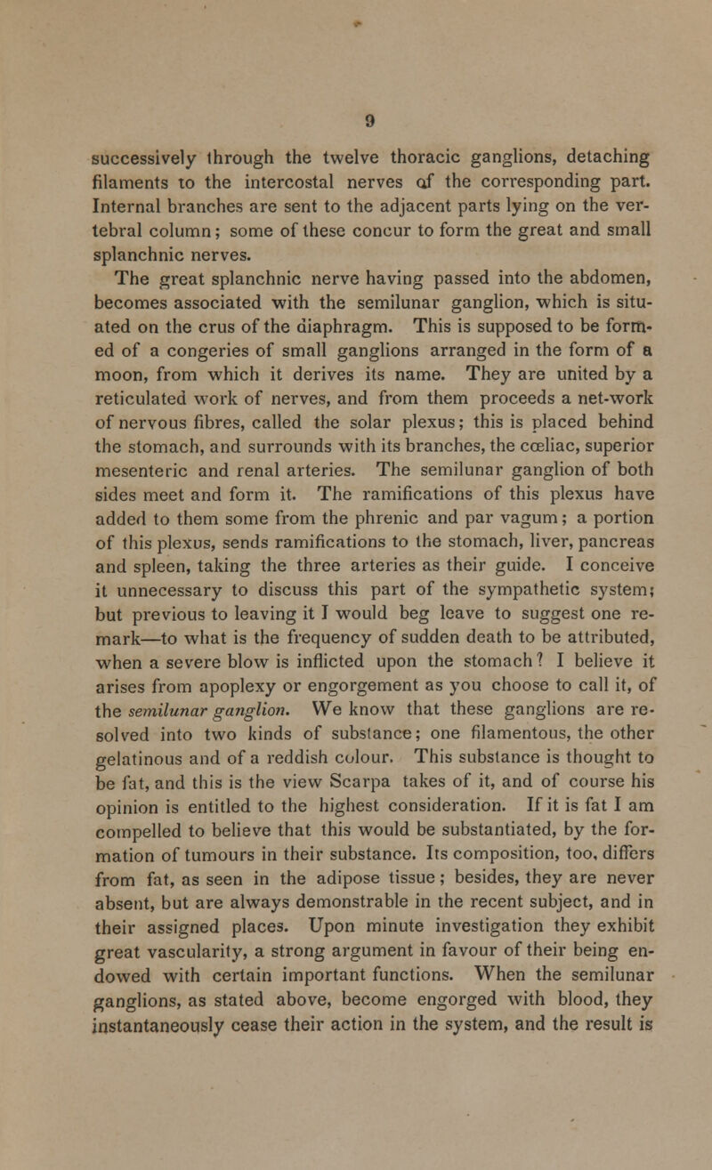 successively through the twelve thoracic ganglions, detaching filaments to the intercostal nerves of the corresponding part. Internal branches are sent to the adjacent parts lying on the ver- tebral column; some of these concur to form the great and small splanchnic nerves. The great splanchnic nerve having passed into the abdomen, becomes associated with the semilunar ganglion, which is situ- ated on the crus of the diaphragm. This is supposed to be form- ed of a congeries of small ganglions arranged in the form of a moon, from which it derives its name. They are united by a reticulated work of nerves, and from them proceeds a net-work of nervous fibres, called the solar plexus; this is placed behind the stomach, and surrounds with its branches, the cceliac, superior mesenteric and renal arteries. The semilunar ganglion of both sides meet and form it. The ramifications of this plexus have added to them some from the phrenic and par vagum; a portion of this plexus, sends ramifications to the stomach, liver, pancreas and spleen, taking the three arteries as their guide. I conceive it unnecessary to discuss this part of the sympathetic system; but previous to leaving it I would beg leave to suggest one re- mark—to what is the frequency of sudden death to be attributed, when a severe blow is inflicted upon the stomach 1 I believe it arises from apoplexy or engorgement as you choose to call it, of the semilunar ganglion. We know that these ganglions are re- solved into two kinds of substance; one filamentous, the other gelatinous and of a reddish colour. This substance is thought to be fat, and this is the view Scarpa takes of it, and of course his opinion is entitled to the highest consideration. If it is fat I am compelled to believe that this would be substantiated, by the for- mation of tumours in their substance. Its composition, too, differs from fat, as seen in the adipose tissue; besides, they are never absent, but are always demonstrable in the recent subject, and in their assigned places. Upon minute investigation they exhibit great vascularity, a strong argument in favour of their being en- dowed with certain important functions. When the semilunar ganglions, as stated above, become engorged with blood, they instantaneously cease their action in the system, and the result is