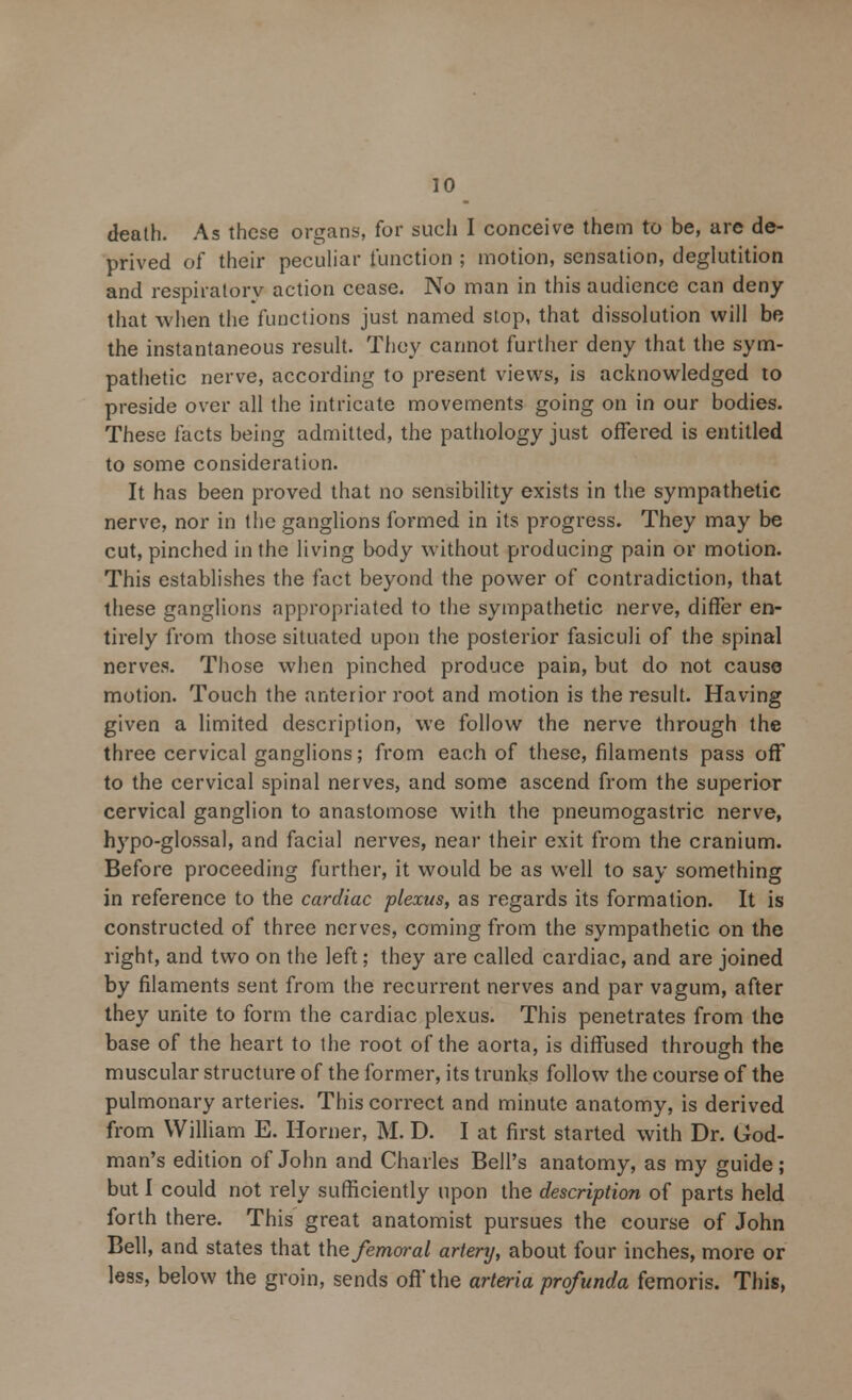 death. As these organs, for such I conceive them to be, are de- prived of their peculiar function ; motion, sensation, deglutition and respiratory action cease. No man in this audience can deny that when the functions just named stop, that dissolution will be the instantaneous result. They cannot further deny that the sym- pathetic nerve, according to present views, is acknowledged to preside over all the intricate movements going on in our bodies. These facts being admitted, the pathology just offered is entitled to some consideration. It has been proved that no sensibility exists in the sympathetic nerve, nor in the ganglions formed in its progress. They may be cut, pinched in the living body without producing pain or motion. This establishes the fact beyond the power of contradiction, that these ganglions appropriated to the sympathetic nerve, differ en- tirely from those situated upon the posterior fasiculi of the spinal nerves. Those when pinched produce pain, but do not cause motion. Touch the anterior root and motion is the result. Having given a limited description, we follow the nerve through the three cervical ganglions; from each of these, filaments pass off to the cervical spinal nerves, and some ascend from the superior cervical ganglion to anastomose with the pneumogastric nerve, hypo-glossal, and facial nerves, near their exit from the cranium. Before proceeding further, it would be as well to say something in reference to the cardiac plexus, as regards its formation. It is constructed of three nerves, coming from the sympathetic on the right, and two on the left; they are called cardiac, and are joined by filaments sent from the recurrent nerves and par vagum, after they unite to form the cardiac plexus. This penetrates from the base of the heart to the root of the aorta, is diffused through the muscular structure of the former, its trunks follow the course of the pulmonary arteries. This correct and minute anatomy, is derived from William E. Horner, M. D. I at first started with Dr. God- man's edition of John and Charles Bell's anatomy, as my guide; but I could not rely sufficiently upon the description of parts held forth there. This great anatomist pursues the course of John Bell, and states that the femoral artery, about four inches, more or less, below the groin, sends off the arteria profunda femoris. This,