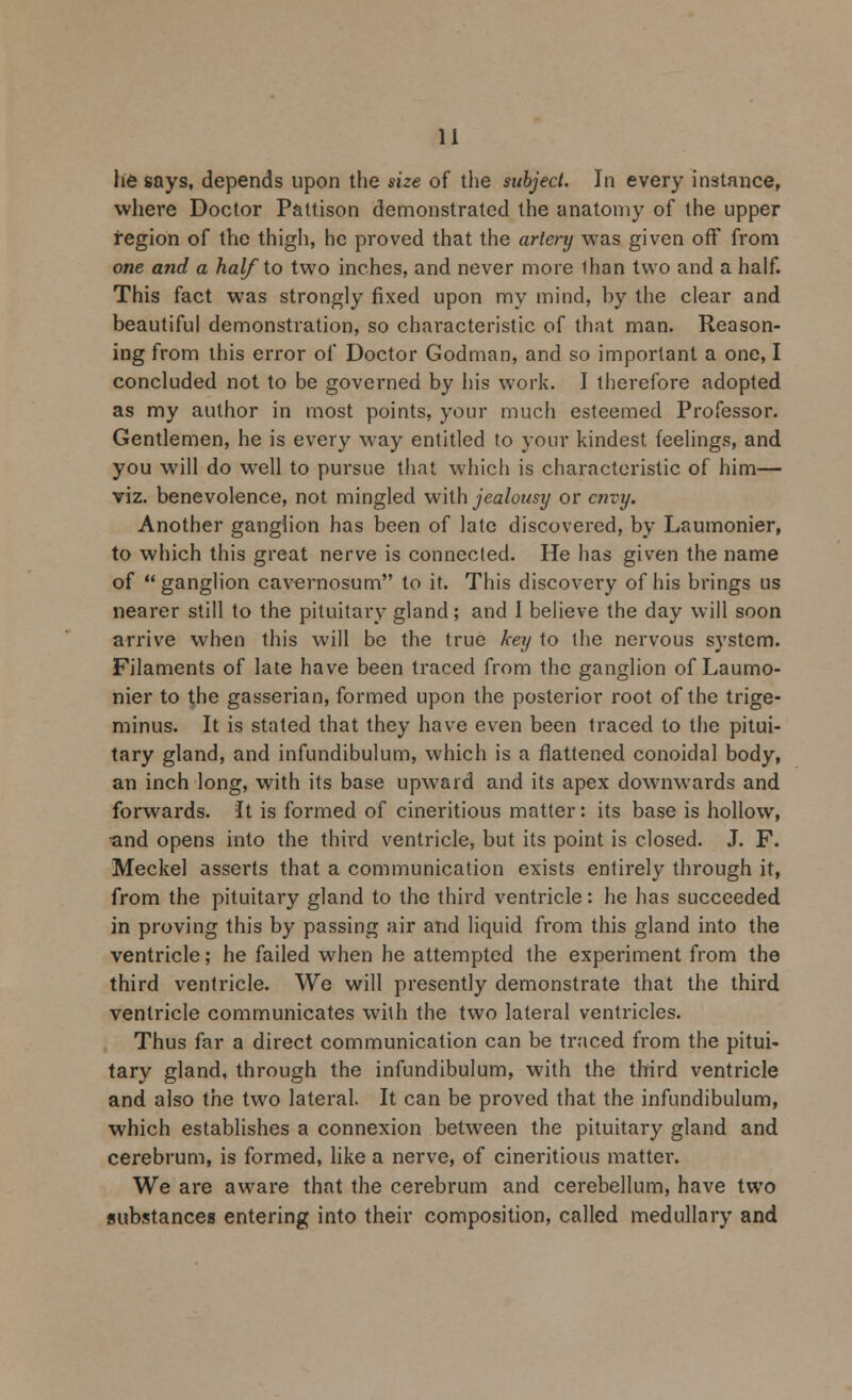 he says, depends upon the size of the subject. In every instance, where Doctor Pattison demonstrated the anatomy of the upper region of the thigh, he proved that the artery was given off from one and a half to two inches, and never more lhan two and a half. This fact was strongly fixed upon my mind, hy the clear and beautiful demonstration, so characteristic of that man. Reason- ing from this error of Doctor Godman, and so important a one, I concluded not to be governed by his work. I therefore adopted as my author in most points, your much esteemed Professor. Gentlemen, he is every way entitled to your kindest feelings, and you will do well to pursue that which is characteristic of him— viz. benevolence, not mingled with jealousy or envy. Another ganglion has been of late discovered, by Laumonier, to which this great nerve is connected. He has given the name of ganglion cavernosum to it. This discovery of his brings us nearer still to the pituitary gland; and I believe the day will soon arrive when this will be the true key to the nervous system. Filaments of late have been traced from the ganglion of Laumo- nier to the gasserian, formed upon the posterior root of the trige- minus. It is stated that they have even been traced to the pitui- tary gland, and infundibulum, which is a flattened conoidal body, an inch long, with its base upward and its apex downwards and forwards. It is formed of cineritious matter: its base is hollow, and opens into the third ventricle, but its point is closed. J. F. Meckel asserts that a communication exists entirely through it, from the pituitary gland to the third ventricle: he has succeeded in proving this by passing air and liquid from this gland into the ventricle; he failed when he attempted the experiment from the third ventricle. We will presently demonstrate that the third ventricle communicates with the two lateral ventricles. Thus far a direct communication can be traced from the pitui- tary gland, through the infundibulum, with the third ventricle and also the two lateral. It can be proved that the infundibulum, which establishes a connexion between the pituitary gland and cerebrum, is formed, like a nerve, of cineritious matter. We are aware that the cerebrum and cerebellum, have two substances entering into their composition, called medullary and