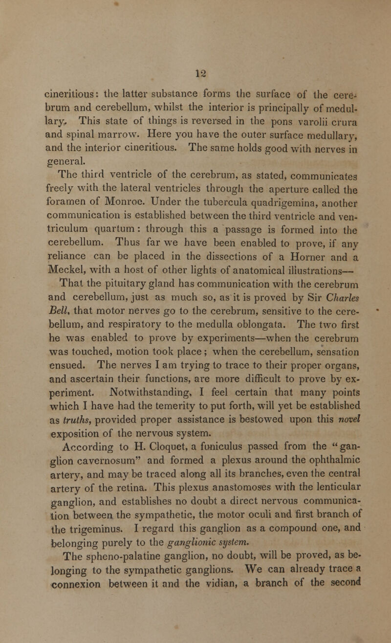 cineritious: the latter substance forms the surface of the cere- brum and cerebellum, whilst the interior is principally of medul- lary. This state of things is reversed in the pons varolii crura and spinal marrow. Here you have the outer surface medullary, and the interior cineritious. The same holds good with nerves in general. The third ventricle of the cerebrum, as stated, communicates freely with the lateral ventricles through the aperture called the foramen of Monroe. Under the tubercula quadrigemina, another communication is established between the third ventricle and ven- triculum quartum : through this a passage is formed into the cerebellum. Thus far we have been enabled to prove, if any reliance can be placed in the dissections of a Horner and a Meckel, with a host of other lights of anatomical illustrations— That the pituitary gland has communication with the cerebrum and cerebellum, just as much so, as it is proved by Sir Charles Bell, that motor nerves go to the cerebrum, sensitive to the cere- bellum, and respiratory to the medulla oblongata. The two first he was enabled to prove by experiments—when the cerebrum was touched, motion took place; when the cerebellum, sensation ensued. The nerves I am trying to trace to their proper organs, and ascertain their functions, are more difficult to prove by ex- periment. Notwithstanding, I feel certain that many points which I have had the temerity to put forth, will yet be established as truths, provided proper assistance is bestowed upon this novel exposition of the nervous system. According to H. Cloquet, a funiculus passed from the  gan- glion cavernosum and formed a plexus around the ophthalmic artery, and may be traced along all its branches, even the central artery of the retina. This plexus anastomoses with the lenticular ganglion, and establishes no doubt a direct nervous communica- tion between the sympathetic, the motor oculi and first branch of the trigeminus. I regard this ganglion as a compound one, and belonging purely to the ganglionic system. The spheno-palatine ganglion, no doubt, will be proved, as be- longing to the sympathetic ganglions. We can already trace a connexion between it and the vidian, a branch of the second