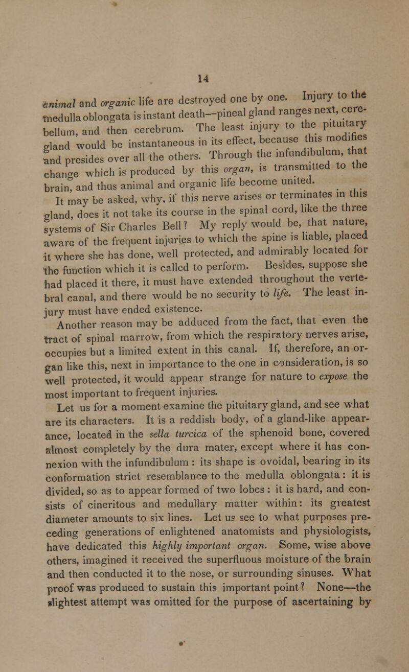 tnimal and organic life are destroyed one by one. Injury to the medullaoblongata is instant death-pineal gland ranges nex , cere- bellum, and then cerebrum. The least injury to the pituitary gland would be instantaneous in its effect, because this mod fie Snd presides over all the others. Through the infundibulum, that change which is produced by this organ, is transmitted to the brain, and thus animal and organic life become united. It may be asked, why, if this nerve arises or terminates in this gland, does it not take its course in the spinal cord, like the three systems of Sir Charles Bell? My reply would be, that nature aware of the frequent injuries to which the spine is liable, placed it where she has done, well protected, and admirably located for the function which it is called to perform. Besides, suppose she had placed it there, it must have extended throughout the verte- bral canal, and there would be no security to life. The least in- jury must have ended existence. Another reason may be adduced from the fact, that -even the tract of spinal marrow, from which the respiratory nerves arise, occupies but a limited extent in this canal. If, therefore, an or- gan like this, next in importance to the one in consideration, is so well protected, it would appear strange for nature to expose the most important to frequent injuries. Let us for a moment examine the pituitary gland, and see what are its characters. It is a reddish body, of a gland-like appear- ance, located in the sella turcica of the sphenoid bone, covered almost completely by the dura mater, except where it has con- nexion with the infundibulum : its shape is ovoidal, bearing in its conformation strict resemblance to the medulla oblongata: it is divided, so as to appear formed of two lobes : it is hard, and con- sists of cineritous and medullary matter within: its greatest diameter amounts to six lines. Let us see to what purposes pre- ceding generations of enlightened anatomists and physiologists, have dedicated this highly important organ. Some, wise above others, imagined it received the superfluous moisture of the brain and then conducted it to the nose, or surrounding sinuses. What proof was produced to sustain this important point? None—the slightest attempt was omitted for the purpose of ascertaining by