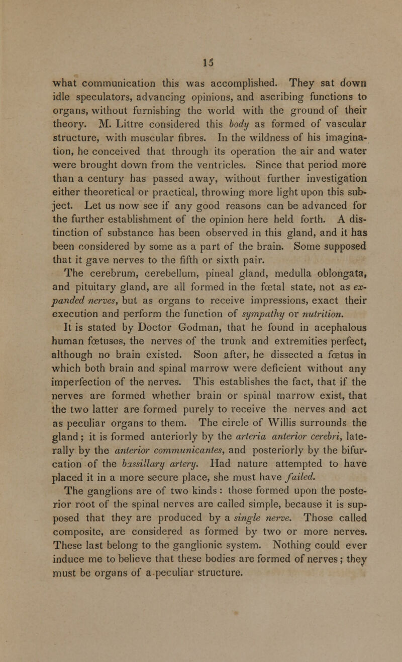 what communication this was accomplished. They sat down idle speculators, advancing opinions, and ascribing functions to organs, without furnishing the world with the ground of their theory. M. Littre considered this body as formed of vascular structure, with muscular fibres. In the wildness of his imagina- tion, he conceived that through its operation the air and water were brought down from the ventricles. Since that period more than a century has passed away, without further investigation either theoretical or practical, throwing more light upon this sub- ject. Let us now see if any good reasons can be advanced for the further establishment of the opinion here held forth. A dis- tinction of substance has been observed in this gland, and it has been considered by some as a part of the brain. Some supposed that it gave nerves to the fifth or sixth pair. The cerebrum, cerebellum, pineal gland, medulla oblongata, and pituitary gland, are all formed in the foetal state, not as ex- panded nerves, but as organs to receive impressions, exact their execution and perform the function of sympathy or nutrition. It is stated by Doctor Godman, that he found in acephalous human foetuses, the nerves of the trunk and extremities perfect, although no brain existed. Soon after, he dissected a fcetus in which both brain and spinal marrow were deficient without any imperfection of the nerves. This establishes the fact, that if the nerves are formed whether brain or spinal marrow exist, that the two latter are formed purely to receive the nerves and act as peculiar organs to them. The circle of Willis surrounds the gland; it is formed anteriorly by the arteria anterior cerebri, late- rally by the anterior commnnicantes, and posteriorly by the bifur- cation of the bassillary artery. Had nature attempted to have placed it in a more secure place, she must have failed. The ganglions are of two kinds: those formed upon the poste- rior root of the spinal nerves are called simple, because it is sup- posed that they are produced by a single nerve. Those called composite, are considered as formed by two or more nerves. These last belong to the ganglionic system. Nothing could ever induce me to believe that these bodies are formed of nerves; they must be organs of apeculiar structure.