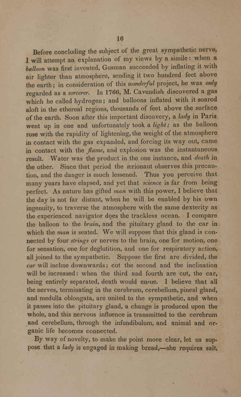 Before concluding the subject of the great sympathetic nerve, I will attempt an explanation of my views by a simile: when a balloon was first invented, Gusman succeeded by inflating it with air lighter than atmosphere, sending it two hundred feet above the earth; in consideration of this wonderful project, he was only regarded as a sorcerer. In 1766, M. Cavendish discovered a gas which he called hydrogen; and balloons inflated with it soared aloft in the ethereal regions, thousands of feet above the surface of the earth. Soon after this important discovery, a lady in Paris went up in one and unfortunately took a light; as the balloon rose with the rapidity of lightening, the weight of the atmosphere in contact with the gas expanded, and forcing its way out, came in contact with the Jlame, and explosion was the instantaneous result. Water was the product in the one instance, and death in the other. Since that period the cerionaut observes this precau- tion, and the danger is much lessened. Thus you perceive that many years have elapsed, and yet that science is far from being perfect. As nature has gifted man with this power, I believe that the day is not far distant, when he will be enabled by his own ingenuity, to traverse the atmosphere with the same dexterity as the experienced navigator does the trackless ocean. I compare the balloon to the brain, and the pituitary gland to the car in which the man is seated. We will suppose that this gland is con- nected by four strings or nerves to the brain, one for motion, one for sensation, one for deglutition, and one for respiratory action, all joined to the sympathetic. Suppose the first are divided, the car will incline downwards; cut the second and the inclination will be increased: when the third and fourth are cut, the car, being entirely separated, death would en^ue. I believe that all the nerves, terminating in the cerebrum, cerebellum, pineal gland, and medulla oblongata, are united to the sympathetic, and when it passes into the pituitary gland, a change is produced upon the whole, and this nervous influence is transmitted to the cerebrum and cerebellum, through the infundibulum, and animal and or- ganic life becomes connected. By way of novelty, to make the point more clear, let us sup- pose that a lady is engaged in making bread,—she requires salt,