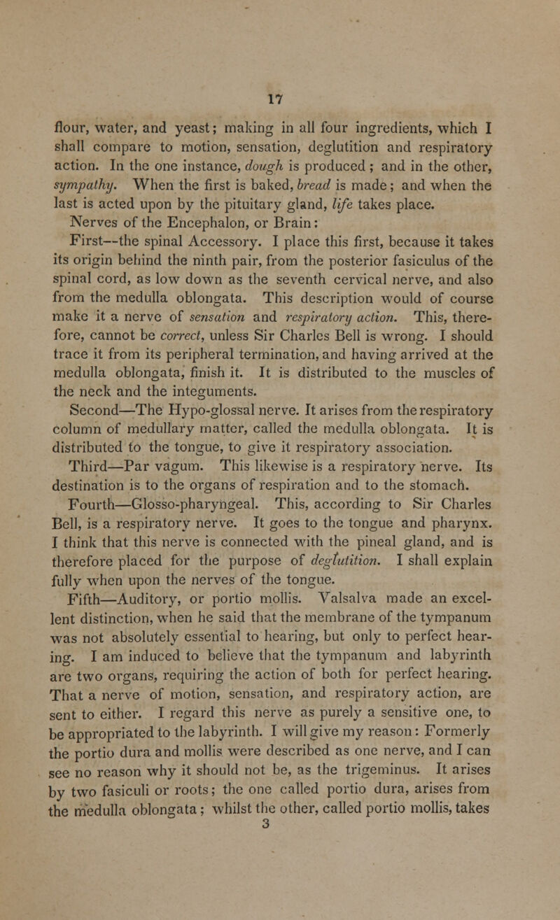 flour, water, and yeast; making in all four ingredients, which I shall compare to motion, sensation, deglutition and respiratory action. In the one instance, dough is produced ; and in the other, sympathy. When the first is baked, bread is made; and when the last is acted upon by the pituitary gland, life takes place. Nerves of the Encephalon, or Brain: First—the spinal Accessory. I place this first, because it takes its origin behind the ninth pair, from the posterior fasiculus of the spinal cord, as low down as the seventh cervical nerve, and also from the medulla oblongata. This description would of course make it a nerve of sensation and respiratory action. This, there- fore, cannot be correct, unless Sir Charles Bell is wrong. I should trace it from its peripheral termination, and having arrived at the medulla oblongata, finish it. It is distributed to the muscles of the neck and the integuments. Second—The Hypo-glossal nerve. It arises from the respiratory column of medullary matter, called the medulla oblongata. It is distributed to the tongue, to give it respiratory association. Third—Par vagum. This likewise is a respiratory nerve. Its destination is to the organs of respiration and to the stomach. Fourth—Glossopharyngeal. This, according to Sir Charles Bell, is a respiratory nerve. It goes to the tongue and pharynx. I think that this nerve is connected with the pineal gland, and is therefore placed for the purpose of degtutition. I shall explain fully when upon the nerves of the tongue. Fifth—Auditory, or portio mollis. Valsalva made an excel- lent distinction, when he said that the membrane of the tympanum was not absolutely essential to hearing, but only to perfect hear- ing. I am induced to believe that the tympanum and labyrinth are two organs, requiring the action of both for perfect hearing. That a nerve of motion, sensation, and respiratory action, are sent to either. I regard this nerve as purely a sensitive one, to be appropriated to the labyrinth. I will give my reason: Formerly the portio dura and mollis were described as one nerve, and I can see no reason why it should not be, as the trigeminus. It arises by two fasiculi or roots; the one called portio dura, arises from the medulla oblongata; whilst the other, called portio mollis, takes 3