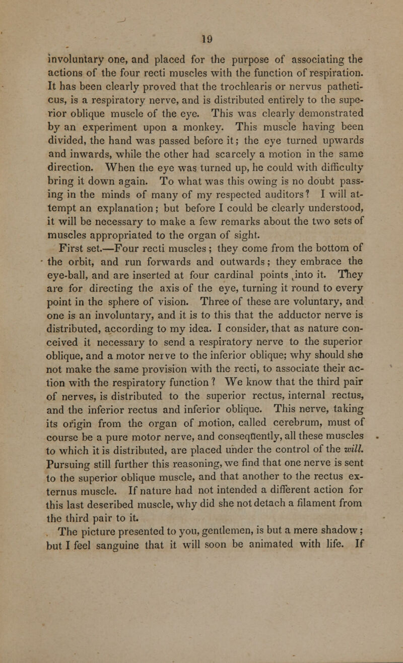 involuntary one, and placed for the purpose of associating the actions of the four recti muscles with the function of respiration. It has been clearly proved that the trochlearis or nervus patheti- cus, is a respiratory nerve, and is distributed entirely to the supe- rior oblique muscle of the eye. This was clearly demonstrated by an experiment upon a monkey. This muscle having been divided, the hand was passed before it; the eye turned upwards and inwards, while the other had scarcely a motion in the same direction. When the eye was turned up, he could with difficulty bring it down again. To what was this owing is no doubt pass- ing in the minds of many of my respected auditors? I will at- tempt an explanation; but before I could be clearly understood, it will be necessary to make a few remarks about the two sets of muscles appropriated to the organ of sight. First set.—Four recti muscles ; they come from the bottom of the orbit, and run forwards and outwards; they embrace the eye-ball, and are inserted at four cardinal points tinto it. They are for directing the axis of the eye, turning it round to every point in the sphere of vision. Three of these are voluntary, and one is an involuntary, and it is to this that the adductor nerve is distributed, according to my idea. I consider, that as nature con- ceived it necessary to send a respiratory nerve to the superior oblique, and a motor nerve to the inferior oblique; why should she not make the same provision with the recti, to associate their ac- tion with the respiratory function 1 We know that the third pair of nerves, is distributed to the superior rectus, internal rectus, and the inferior rectus and inferior oblique. This nerve, taking its origin from the organ of motion, called cerebrum, must of course be a pure motor nerve, and conseqQently, all these muscles to which it is distributed, are placed under the control of the will. Pursuing still further this reasoning, we find that one nerve is sent to the superior oblique muscle, and that another to the rectus ex- ternus muscle. If nature had not intended a different action for this last described muscle, why did she not detach a filament from the third pair to it. The picture presented to you, gentlemen, is but a mere shadow; but I feel sanguine that it will soon be animated with life. If