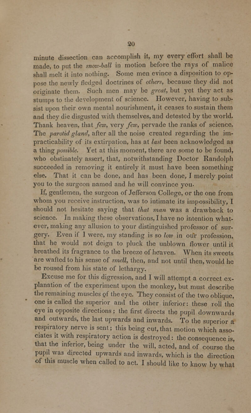 minute dissection can accomplish it, my every effort shall be made, to put the snow-ball in motion before the rays of malice shall melt it into nothing. Some men evince a disposition to op- pose the newly fledged doctrines of others, because they did not originate them. Such men may be great, but yet they act as stumps to the development of science. However, having to sub- sist upon their own mental nourishment, it ceases to sustain them and they die disgusted with themselves, and detested by the world. Thank heaven, that few, very few, pervade the ranks of science. The parotid gland, after all the noise created regarding the im- practicability of its extirpation, has at last been acknowledged as a thing possible. Yet at this moment, there are some to be found, who obstinately assert, that, notwithstanding Doctor Randolph succeeded in removing it entirely it must have been something else. That it can be done, and has been done, I merely point you to the surgeon named and he will convince you. If, gentlemen, the surgeon of Jefferson College, or the one from whom you receive instruction, was to intimate its impossibility, I should not hesitate saying that that ma?i was a drawback to science. In making these observations, I have no intention what- ever, making any allusion to your distinguished professor of sur- gery. Even if I were, my standing is so low in our profession, that he would not deign to pluck the unblown flower until it breathed its fragrance to the breeze of heaven. When its sweets are wafted to his sense of smell, then, and not until then, would he be roused from his state of lethargy. Excuse me for this digression, and I will attempt a correct ex- planation of the experiment upon the monkey, but must describe the remaining muscles of the eye. They consist of the two oblique, one is called the superior and the other inferior: these roll the eye in opposite directions ; the first directs the pupil downwards and outwards, the last upwards and inwards. To the superior a respiratory nerve is sent; this being cut,that motion which asso- ciates it with respiratory action is destroyed: the consequence is, that the inferior, being under the will, acted, and of course the pupil was directed upwards and inwards, which is the direction of this muscle when called to act. I should like to know by what