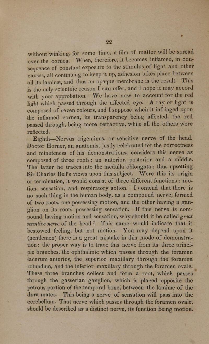 without winking, for some time, a film of matter will be spread over the cornea. When, therefore, it becomes inflamed, in con- sequence of constant exposure to the stimulus of light and other causes, all continuing to keep it up, adhesion takes place between all its lamina?, and thus an opaque membrane is the result. This is the only scientific reason I can offer, and I hope it may accord with your approbation. We have now to account for the red light which passed through the affected eye. A ray of light is composed of seven colours, and I suppose when it infringed upon the inflamed cornea, its transparency being affected, the red passed through, being more refractive, while all the others were reflected. Eighth—Nervus trigeminus, or sensitive nerve of the head. Doctor Horner, an anatomist justly celebrated for the correctness and minuteness of his demonstrations, considers this nerve as composed of three roots; an anterior, posterior and a middle. The latter he traces into the medulla oblongata; thus upsetting Sir Charles Bell's views upon this subject. Were this its origin or termination, it would consist of three different functions ; mo- tion, sensation, and respiratory action. I contend that there is no such thing in the human body, as a compound nerve, formed of two roots, one possessing motion, and the other having a gan- glion on its roots possessing sensation. If this nerve is com- pound, having motion and sensation, why should it be called great sensitive nerve of the head 1 This name would indicate that it bestowed feeling, but not motion. You may depend upon it (gentlemen) there is a great mistake in this mode of demonstra- tion : the proper way is to trace this nerve from its three princi- ple branches, the ophthalmic which passes through the foramen lacerum anterius, the superior maxillary through the foramen rolundum, and the inferior maxillary through the foramen ovale. These three branches collect and form a root, which passes through the gasserian ganglion, which is placed opposite the petrous portion of the temporal bone, between the laminae of the dura mater. This being a nerve of sensation will pass into the cerebellum. That nerve which passes through the foramen ovale, should be described as a distinct nerve, its function being motion.