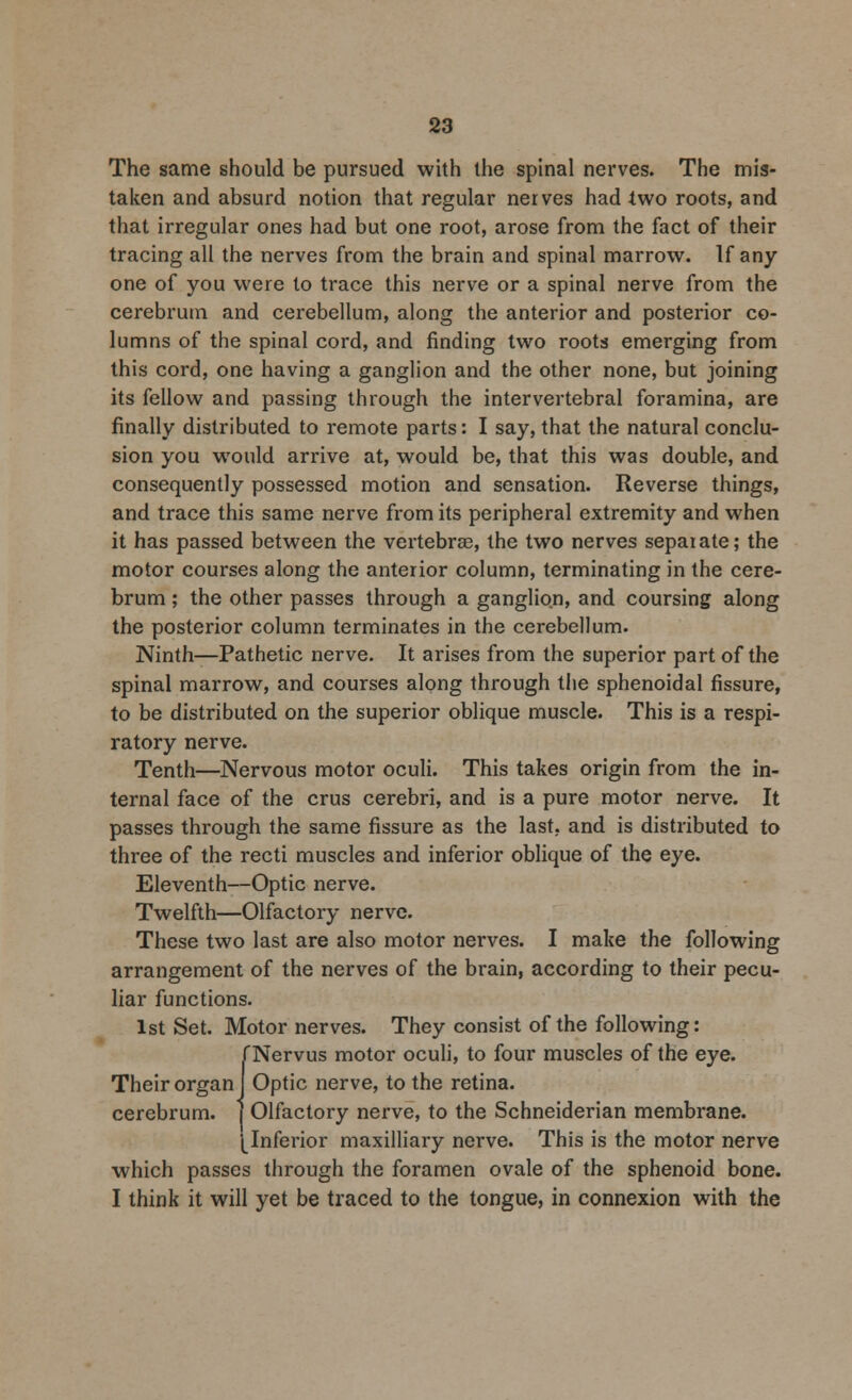The same should be pursued with the spinal nerves. The mis- taken and absurd notion that regular nerves had two roots, and that irregular ones had but one root, arose from the fact of their tracing all the nerves from the brain and spinal marrow. If any one of you were to trace this nerve or a spinal nerve from the cerebrum and cerebellum, along the anterior and posterior co- lumns of the spinal cord, and finding two roots emerging from this cord, one having a ganglion and the other none, but joining its fellow and passing through the intervertebral foramina, are finally distributed to remote parts: I say, that the natural conclu- sion you would arrive at, would be, that this was double, and consequently possessed motion and sensation. Reverse things, and trace this same nerve from its peripheral extremity and when it has passed between the vertebrae, the two nerves separate; the motor courses along the anterior column, terminating in the cere- brum ; the other passes through a ganglion, and coursing along the posterior column terminates in the cerebellum. Ninth—Pathetic nerve. It arises from the superior part of the spinal marrow, and courses along through the sphenoidal fissure, to be distributed on the superior oblique muscle. This is a respi- ratory nerve. Tenth—Nervous motor oculi. This takes origin from the in- ternal face of the crus cerebri, and is a pure motor nerve. It passes through the same fissure as the last, and is distributed to three of the recti muscles and inferior oblique of the eye. Eleventh—Optic nerve. Twelfth—Olfactory nerve. These two last are also motor nerves. I make the following arrangement of the nerves of the brain, according to their pecu- liar functions. 1st Set. Motor nerves. They consist of the following: fNervus motor oculi, to four muscles of the eye. Their organ] Optic nerve, to the retina, cerebrum. ( Olfactory nerve, to the Schneiderian membrane. I Inferior maxilliary nerve. This is the motor nerve which passes through the foramen ovale of the sphenoid bone. I think it will yet be traced to the tongue, in connexion with the