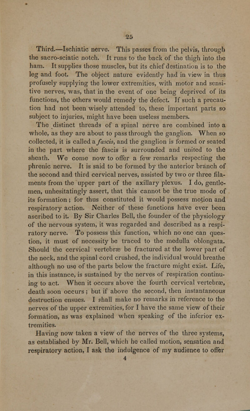 Third.—Ischiatic nerve. This passes from the pelvis, through the sacro-sciatic notch. It runs to the hack of the thigh into the ham. It supplies those muscles, but its chief destination is to the leg and foot. The object nature evidently had in view in thus profusely supplying the lower extremities, with motor and sensi- tive nerves, was, that in the event of one being deprived of its functions, the others would remedy the defect. If such a precau- tion had not been wisely attended to, these important parts so subject to injuries, might have been useless members. The distinct threads of a spinal nerve are combined into a whole, as they are about to pass through the ganglion. When so collected, it is called a fastis, and the ganglion is formed or seated in the part where the fascis is surrounded and united to the sheath. We come now to offer a few remarks respecting the phrenic nerve. It is said to be formed by the anterior branch of the second and third cervical nerves, assisted by two or three fila- ments from the upper part of the axillary plexus. I do, gentle- men, unhesitatingly assert, that this cannot be the true mode of its formation; for thus constituted it would possess motion and respiratory action. Neither of these functions have ever been ascribed to it. By Sir Charles Bell, the founder of the physiology of the nervous system, it was regarded and described as a respi- ratory nerve. To possess this function, which no one can ques- tion, it must of necessity be traced to the medulla oblongata. Should the cervical vertebrae be fractured at the lower part of the neck, and the spinal cord crushed, the individual would breathe although no use of the parts below the fracture might exist. Life, in this instance, is sustained by the nerves of respiration continu- ing to act. When it occurs above the fourth cervical vertebras, death soon occurs; but if above the second, then instantaneous destruction ensues. I shall make no remarks in reference to the nerves of the upper extremities, for I have the same view of their formation, as was explained when speaking of the inferior ex- tremities. Having now taken a view of the nerves of the three systems, as established by Mr. Bell, which he called motion, sensation and respiratory action, I ask the indulgence of my audience to offer 4