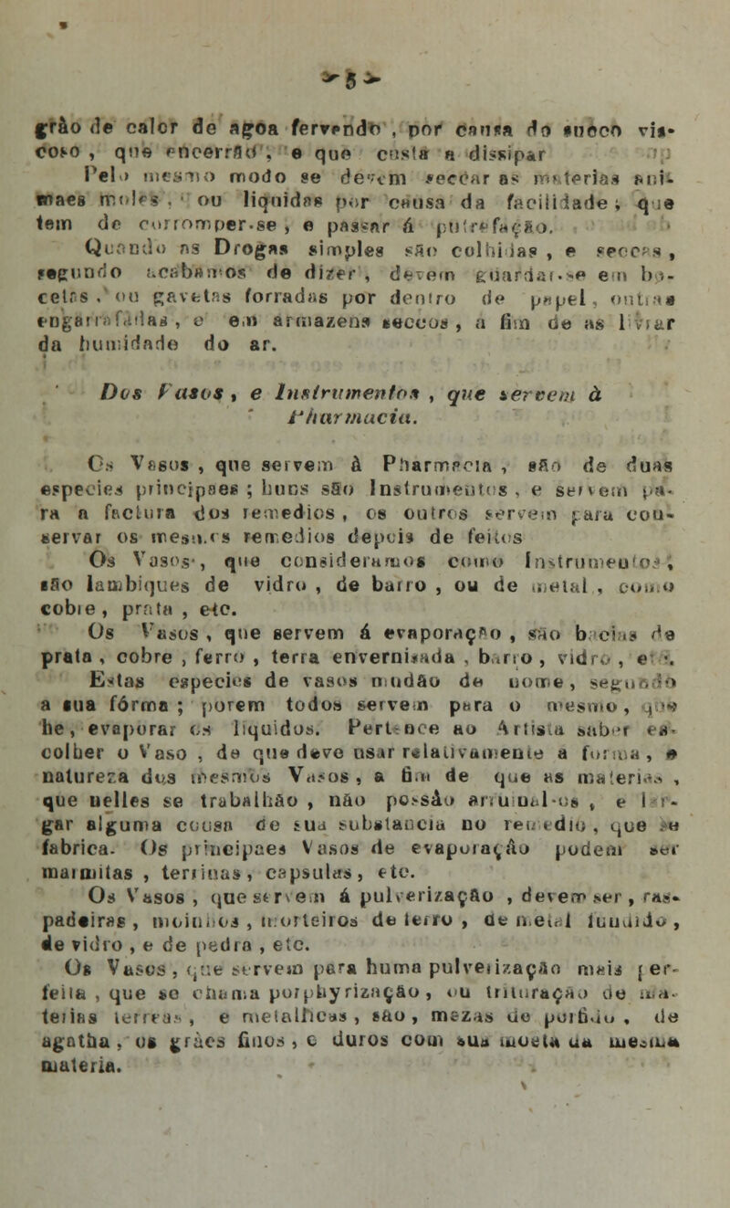 -5^ grào de calor de açoa fervendo, doi cama rio nnôco vi*» co^o , que r-noerrGd , e que cus!» « dissipar Pel > mesmo modo se dc-vm recear as matérias mí- waes mol»% . • ou liqnidfi» por causa da faoiíiiade; q ;e tem de corromper.se , e pasmar á pt)tre'fóg&o. Quando as Droga» simples sflo colhiia? , e ge< redundo acabamos de dizer , d^em guarda).**» em bo- cetas < t»u gavetas forradas por doutro de p*pel, o eogUprafJfiaa , e e,n armazéns «ecuos, a fim de as 1 da humidade do ar. Dos Fasvs , e Instrumento* , que tercem à fhar macia. Os Vasos , que servem à Píiarmpcia , §Sd de duas espécies principaes ; huns s5o Instrumentos , e éervem ra a factura dos remédios , es outros servem para cou- servar os mesti.rs rerv.eiiios depois de feitos Os Vasos-, que consideramos como Instrumento^ ■So lambiques de vidro , de bano , ou de metal , coo «> cobie , prata , etc Os Vasos , que servem á evaporação , è&o b c prata , cobre , ferro , terra enverni*ada , bano , vidro , «• ■. E«tas espécies de vasos rrndâo de nome, segi a tua forma ; porem todos servem para o mesmo, he, evaporar os líquidos. FerUoce ao artista sabei eé> eoluer o Vaso , de que devo usar r*laiivao»enie a forma, *» natureza dus mesmT/s Vasos , a fim de que as matérias , que uelles se trabalhão , nao po.»sào arfuioàl*oa , é 'lár*. gar alguma cousa de sua substancia no rei.» dm, i,ue h fabrica. Os prmeipaes Vasos de evaporar,Ao podem ser marmitas , terrina») capsulas, stc. Os Vasos , que st rv em á pulverização , devem ser, raa« padeiras , moinhos , morteiros de tetro , de metal rnudido , de vidro , e de pedra , etc. Og Vasos , <;:'.e servem para huma pulveiizaçflo maií { et- feiía , que *o chama porpbyriaaçfto, ou trituração oe itf*- teiifis lema.-', e rueíalilcas , ífto , mezas um porôdo , de agat&a . os gràês finos, c duros com »ua motfl* ua uie.sm* matéria.