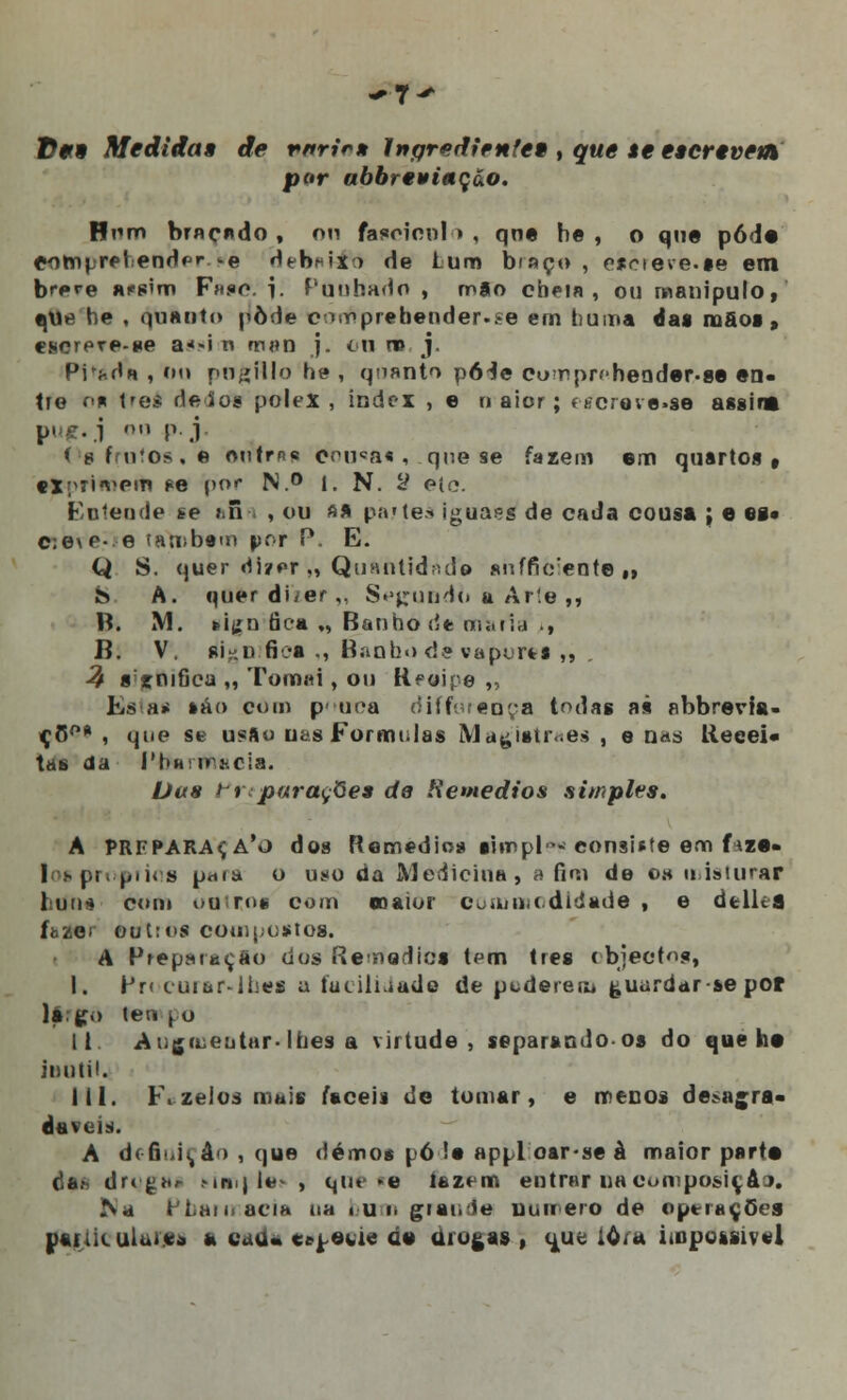 ^7^ tf09 Medidas de rnrir» Ingrediente* , que se escrêvetn por abbreyinção. Bom braçado, nn fascicnl<> , qne he , o que pôde eompret endpr >e deba&to de turn braço, esrreve.se em brere a?s'm F».«o. i. Punhado , m8o cheia, ou manipulo, ijvje he . quanto pôde connprebender.se em tiuma (ias mãos, eserere-se a*»i n m»n j. o ti ro j. Pi^da , fio pogHIo he , quanto p64e cumprí-heoder.sa en- tre r<* trei de ios polex , index , e n aicr; « iorove.se assina p' •'■'• .1  P j Òf frutos, e oirtras onuca« , que se fazem em quartos» f*xpri*neili pe por N.° 1. N. 2 ete. entende se r.n , ou ft* partes iguais de cada cousa \ e es» c:e\e- e também por P, E. Q S. quer Hi?er ,, Qunntidrtde «uffurente » b A. querdi/er,, Sumido u Ar!e ,, B. M. feiíín fica „ Banho de oi;.fi,j ., B. V. 8i':u fica ., Banho de vaports ,, % 8'jfnifiea „ Tomai, ou Hfoipe „ ts a< sáo com pouca difroreúça todas as abbrevia- çC°* , que se usfto ufas Formulas M a ^ istr.es , e nas Recei- tas da I'uh ir.scia. Das trsparaçQea de Remédios simples. A PREPARAR A'o dos Remédios simpl* consiste em f»,za- I spn piios ptiia o us<o da Medicina, a fim de es uisiurar luns com outros com eoaior coatmodldada , e áelkfl fazer outros compostos. A Preparação dos Remédios tem três objectos, I. Pr< cuiar-liíes a íutihiado de pederem guardar se pof la. ço teo \ o II Augmentar- lhes a virtude, separando-os do que ha inútil. 111. F. zelos mais faceia de tomar, e menos degra- dáveis. A d(6idi,á > , que dêmos pó !• appl oar-se à maior parta das drt£br Mriij le> , que «a íazem entrar na composiç&a. Na ti.anaciH na bum grande numero de operações pai:ik ului.va a tada es^aoif de drogas , (jue ióra impo&siv«l