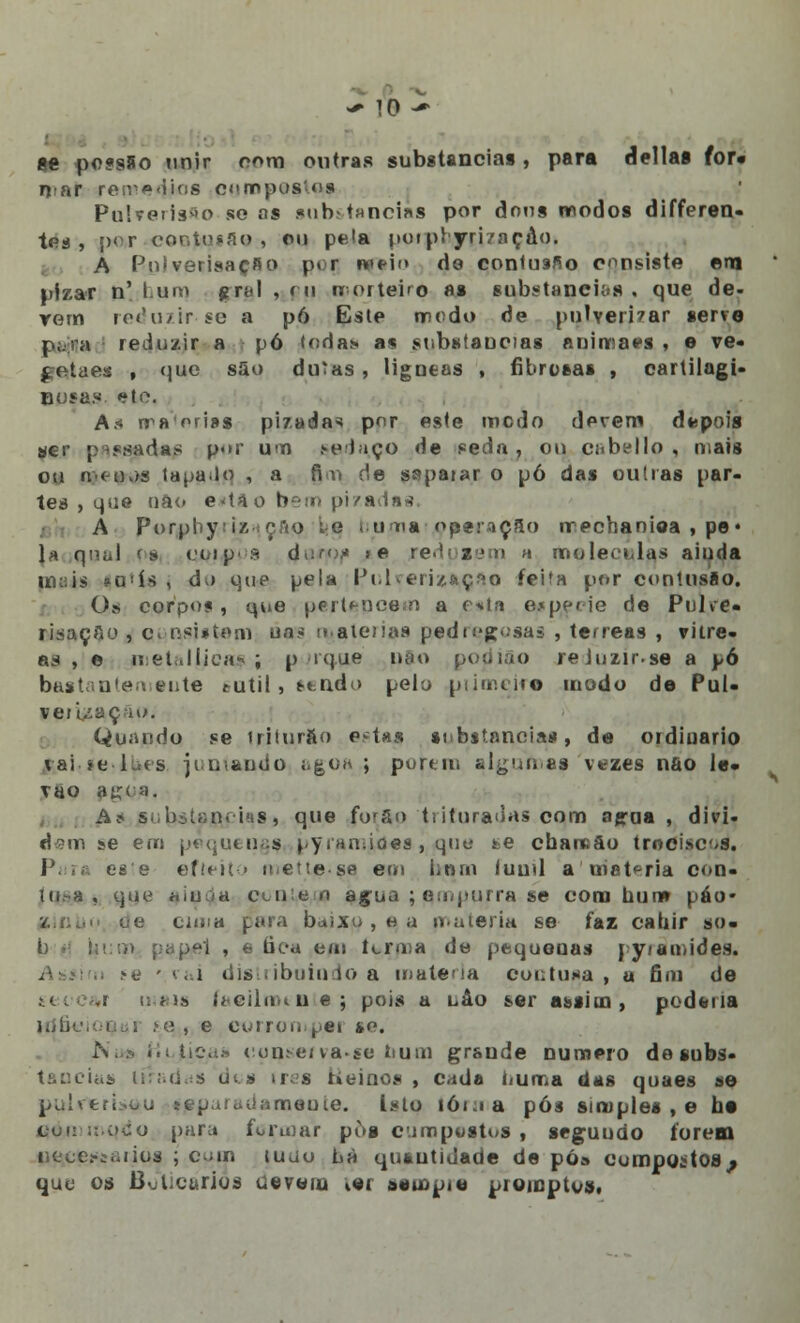 íe pe?s5o unir oom outras substancias , para delias for» mar remédios poro postos PuSroiis^o so as .«tib-taneias por dons modos differen- tes , por contusão , ou pela potpryri/nçâo. A PuiverisaçRo p» r nftio do contusfio consiste em pizar n' Lum grei , m nrortebo as substancias , que de- Yom reduzirse a pó Este modo de pulverizar serre p;.ra reduzir a pó toda*, a* substancias animaes » e ve- gQtaes , que s5o duías, Mgneas , fibrosas , cartilagi- Bosas. ete, An rraoriss pizadas por este medo derem depois ser pesadas p«>r um pedaço de seda, ou cabello , o.ais ou n< ojs lapa.lo , a fi.u de sspaiar o pó das outras par- tes , que nao e<tao bem pizadas, A porphy:iz ção le i.um» operação rrechaniea , pe» la qiaaJ '» moiros 4^rf?1t ,e redpiem » molecnlas ainda mais *Q'ís , du que pela Pulverização feita por contusão. Os corpos, mie pertencem a o*ta espécie de Pulce» risaçao , c< i\sjsteni na* matérias pedregosas , térreas , vítre- as , e metallica*; p ique pao podião reJuzir.se a pó bastantemeute sntil, sendo pelo pumçiro modo de Pui- ver i/açiu. Quando se iriturao eMH8 substancias, de ordinário vai *e lues juniando agua ; porem algumas vezes nao le* vao agua, A* substancias» que furão trituradas com agrua , divi- dam se em pequeuaj pyramiaes,i,<que te chaitão trneises. Para este efieito me t te-se em bom luuil a matéria con- tu.-a , que aiat&a ctnie n agua ; empurra se cora bum páo* SinUo ue ciuiu para baixo , a, a matéria se faz cabir so. ;-p'i , a fica em firma de pequenas pyiamides. >e • rai distribuindo a malena contusa , u fim de mais liciiiiiiu e ; pois a nâo ser assim, poderia í«, e corrompei ko. Nus i.i ficas cuiiMM va-se num grande numero de subs- s dtis ires Heinos , cada numa das quaes se pulverizou separadamente. Isto 161.1a pós simples , e be qóroKiqdo pura formar pus cimpostus , seguudo forem u^cef&aiius ; c ;m tujo há quautidade de pó» compostos ; que os Boticários uevein ter seio pie promptos.