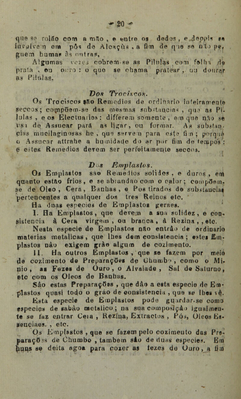 que se rolão com a m5o , © entre os dedos , p depolf m invulve n em pô* de AIchçus , a fim de q 19 pe m ) pef guem bumas As nutra*, Algumas veies cobrem -se as Pilhfas com falir* d© prata . ©u oiro : o que se chama pratear . ou dourar as Pihilas. Do* Troci.scos. Os Trociscos sSo Remédios de ordinário inteiramente seccos; compOem-se das mesmas substancia* , que a* Pi. lulas , e os Electuaiio*: differem somente , em que não se nsi de Assucar para as lií^ar, ou formar. As subétau pins mucilaginosas he , qm ssrve n para ost<? fim ; porquê o Assacar attrahe a humidade do ar p.»r fim do tempos ; e etes Remédios derem Ser per feita mente secoos. D>s Emplastos. Os Emplastos sat» Remédios solido? , e duros , em quanto estão frios, e se abrandao com o calar; compõem, se de Óleo , Cera, Banhas, e Pos tirados de substancias, pertencentes a qualquer dos três Reinos elo. Ha duas espécie* de Emplastos jreraes. I. Ha Emplastos, que derem a sua solidez, e con- sistência à Cera virgem , ou branca, à llezina , , etc. Nesta espécie de Emplastos não entra > de ordinário matérias metálicas , que lhes dem consistência ; estes Em- plastos nâo exigem çràe algum de cozimento. II. Ha outros Emplastos, que se fazem por meio de cozimento de PreparaçOes de Ohurub» , como o Mi- aio , as Fezes de Ouro , o Alvaiade , Sal de Saturno, etc com os Óleos de Banhas. Sào estas Preparações , que dâo a esta espécie de Em- plastos quasi todo o gráo de consistência , que *e lhes vê. Esta espécie de Emplastos pode guirdar.se como espécie» de sabão Metálico; na sua composição igualmeu. te se faz entrar Ceia , Rezína, Extractos , Pó.., Óleos Es. senciaes. , etc. Os Emplastos , que se fazem pelo cozimento das Prs- paraçO ís de Chumbo , também sào de duas espécie*. Em buns se deita agoa para cozer as tezes de Ouro, a li n