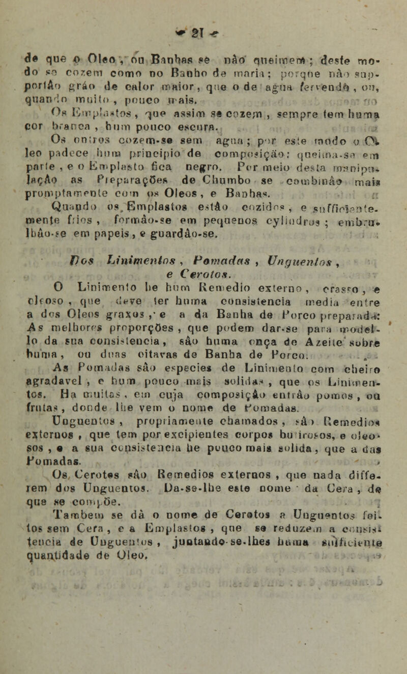 dê que o Óleo, ou Banhas se nâo queimei»; deste mo- do *e cozem como no Banho de moria; peque nào snp- portAo gráo de calor maior, que o de' agua fervendo , ou, quanlo muito , pouco ir ais. Os Emp^i»tos , ^jue assim se cozem , sempre tem huma cor branca , hum pouco escura. Os oniros cozem.se sem agua ; p>r este modo o €% leo padece hum principio de composição: queima.sa om parle , e o Emplasta fica negro. Per meio desta nrmnipn» ÍhçAo as Preparações de Chumbo se combina» mais promptamenle eo-n os Óleos , e Banhas. Quando os. Emplastos eitáo eozidos \ e soffioi^n te- mente f:ios , formão.se em pequenos cyiiudrus ; emb.u. Ibào-se em papeis , e guardào-se. tios Linimentos , Pomadas , Unguentos , e Cero tos. O Linimento lie hum Remédio externo, crasro , e c]fo?o , que dfve ter huma consistência media entre a dos Óleos graxos ,• e a da Banha de forco preparada: As melhores proporções, que pedem dar.se pata model- lo da sua consi*teucia, sâo huma onça de Azeiíe sobre huma, ou dons citaras de Banha de Porco. As Pomadas sâo espécies de Linimento com cheiro agradável , e hum pouco -insts solidas , que os Linimen- tos. Ha muitas , esn cuja composição eutiâo pomos , ou frutas, donde 1 he vem o nome de fornadas. Unguentos, propiiameule chamados, .»á > Remédio* externos , que tem por excipieutes corpos bu irosos, e oleo- sos , • a sua consistência ue pouco mais solida, que a das Pomadas. Os Cerotes suo Remédios externos , que nada diffe- rem dos Unguentos. L)a-se-lhe este nome da Cera , de que se compõe. Também se dà o nome de Cerotos a Unguentos fei- tos sem Cera , c a Emplastos , que se reduzem a eotjidst tencia de Unguentos , juotaudo se-lhes huma sid/iLH-iue quantidade de Óleo,