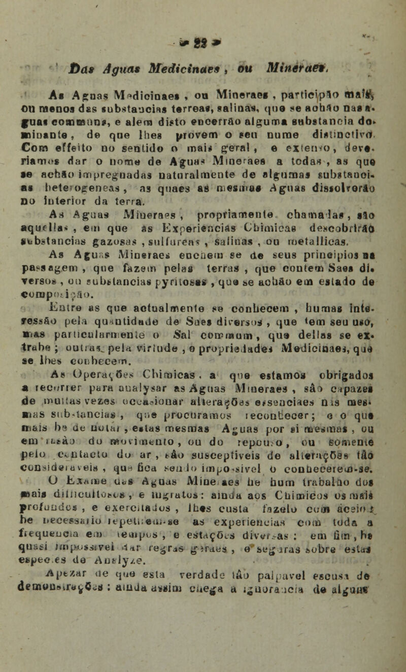 Da» Aguas Medicinar* , ou Mineraet, As Ap;nas VI >dicinaes , ou Minerae» , participo ma?s\ ©ti menos das substancias térreas, salinas, que -e aobflo ma n. guas comoanns, e alem disto encerrai» alguma substancia do» ■oinante, de qne lhes provem o seu nume disunctiva. Com effeito no sentido o mai< geral , e extenso, deve. riamos dar o iinmo de Agua* Mineraea a tcdas , as que •e achio impregnadas naturalmente de algumas substauoU as betei ogeneas , as quaes as r.es.nus Aguas dissolrorao Do interior da terra. As Aguas Minera?», propriamente chama las , slo aqudla» , em que as experiências Cbimicas descobrirão substancias gazosas , sulfúreas , salinas , ou rnetallicas. As Agur.s Minerae* encuem se de seus princípios na passagem , que fazem pelas terras , que contem Saes di. Terso* , un substancias pyntoses , que »e achào em estado de COOipc.' i '.ao. Entre as que actualmente se conhecem , bumas ints- ressoo pela qu^utidade de Sues diversos , que *em seu uso, ■nas partícula™.enie o Sal cominum , que delias se ex« trube ; outia<L pela virlude , o propriedade* Medicinaei, q m se lhes conhecem. As Operações Cbiraicas . a qne estamos obrigados a recorrer para aualysar as Aguas Mtueraes , sâò c.tpazea de muitas vezes ucon-ionar alterações eísenciaes n is mes* sruiS substancia*', que procuramos tecontecer; o o qut ni&is bs de uuiííi , e«las mesmas Aj;uas por si mesmas , ou em it-tàj do movimento, ou do repou.o, ou somente peio contacto do ar, *âo susceptíveis de alterações tâó con^de/aveis, qu^ bca sendo ímpo-sivel O conuecerem-se. O Esanse uòs A^uas Mine aes he bum Irabalno dos snais dilncuHúMis , e m^iatos: ainda aos Chimicos os mais profundos, e exerciiaJos , lhes custa íazelo cuin ãceio f be necess^iio itpeti eui.*e as experiências com toda a fitqueucia em tempos , e estações dfVef^as : em fim , hs quuti jinposiivei dar regrrfs jiraus , e se^ iras &obre estrt espec es de Anvlyzé. Aptzar de que esta verdade lâo palparei escusi de demuusir«^<5os : ainda assim eue^a a íjaoraueia de al^uuí