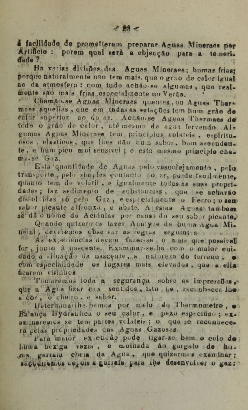 I facilidade de promet terem preparar A*roas Minera*»* p*f Ajtificio : porem qual »erà a objecção para a temeri. dade'? Hn v?ri«s illvlaÇes d.-a Agruaa Mioerap*: humas friasj parque naturalmente n9o teoa mai«. que o zr-,\o de calor ieual ao da atmosfera : coco tudo achtp-te algumas, que real- mente *■»<> mais frias .esoecializente no Verfie. ChamAo.se Atr.uajS Mineraes quentes , 00 Aguas Ther* feaei aqnelhis , que em toda* as estações, tem hum g-rào de calor superior, ao «ionr. AohAo.se Ag^u» Thermae» de t< do o fífào de calor , até mesmo de agua fervendo. Al- gumas A puas Mmeraes tem principio* vobUei* , e«piritu. cfos , elesjioos, , que lues rtfto hum saboi , bmn *.?«onndea- te , e num pico mui sensível ; e este mesmo puociplo cha- fnfi'0é Gaz, E-(a quantidade de Aguas pelo vascolejamen-to , p« lo tTan>porte# pelo simples çouíacto do ar, peijde ÍmoiI lente, quanto tem de volátil, e igual meu te to ias a» suas pfoprU dades; faz sedimento de tubstaueins , que *e acharão d;r-o|. tâss :6 pelo Gaz, e esp( ciulmeute u Ferro; o sair laJb r picante atf<ouxu , e ab^te. <V esias Arí-.as tamben ae dl o bo fie da Acidula* p>>r o«us> do seu sab >r picante, Q: ando quuerurs lf.zer Amy e de lin >:» rkgua Mu tis ai . tieve':e^io» obse var a* regi«a se^uinis An e^péfíeocias detvem fa*.e<-se o a ai* q*,* possireL f(»r , juuto à nasceu te. Kxanuuar-.*e-ha com o maio. cui- dado a situação da uasceuje, « nau.rw/,a do terreno, • dblii 'especialidade os lugaies mais elevadas , qua a «lia ficarem vlsi titios. Tòrf/arémoá toda a segurança .«.-obre as loopreiaSte, que a Agia fizer «< s sentidos , Lio i.e , itciub-cc. ia» h cO<- , o erVe-ro , e sabor. IteierTrnJnaVíh?. hemos por n.eio do Thermo metro , • Ba'ancu Bydiaulica o seu calor, e pezu egoecdâpt ; ex. uBijuareàUts se tem partem vi lutei? ; o quo ;e lecouuece* rapela» prc-piiedades das Aguas C»azos<:S taiã iuaior ex ctioâj pi.de ligar-so bem o colo de bifnVà bexiga vazia , e moinada áo gaigalo de hu- •nia gjijia.a cbti» da Agua, que quizerun* v xan iitar : f(.fiV%li«A.Cft i.ejf«i» a gaitai* ^aj** ife* desenvU.ei o *az: