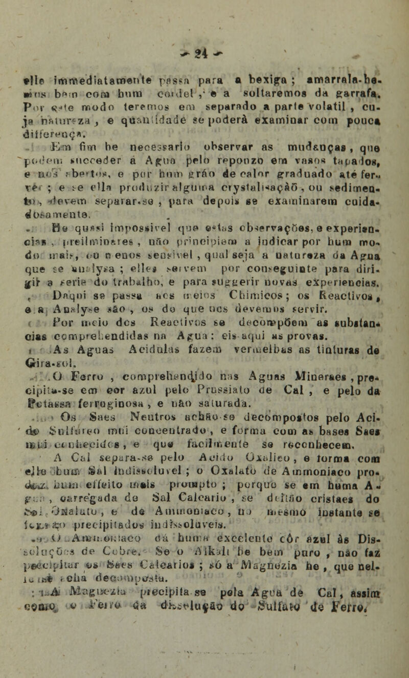 -24- •lie tmmediatamente pas«a para a bexiga ; amarrala-b«. wfs b^.n cora buno coidel ,• © a soltaremos da garrafa. Por «-te tr.odo teremos em separado a parte volátil , cu- ja rjAtur«sa'j e qu;ai idade se poderá examinar com pouca diílereoç*. Em fim be necessária observar as mudanças, quo podem mcoeder á Agua pelo r^ponzo em vasos tarados, e n< s aberfóf), o por hum gráo de calor graduado até fer- ve- ; e ^e elln produzir alguma Cíystalnaçàõ , ou sedimea- M , devem separar.se } para depois se examinarem cuida- dosamente. Ha qynsi impossível que e«t«s observações, e experito- ci*n . [rreiInftin*rei , nfio principiam a indicar por bum mo™ do uai.-, í-u oenos &ens-i\el , qual seja a natureza da Agua que £e aui• ly>:a ; ellt-s sai vem por con>eguiote para diri. gir a reri« do trabalho, e para »Utrtierir novas experiências. Daqui s» pa^^u »»< s meios Ctiimieos; os Reactivos, e a An*!y>e sfto , o.« do que dos devemos fervir. For meio dos Reactivos fee decompõem as nubitan- oias ccmprei.endidas na Agua; eis aqui ms provas. > As Aguas Acidulas fazem vermelhas as tinturas de Gira-feol. O Forro , comprehendjdo nas Aguas Mineraes , pre* cipi la-se em eor azul pelo Prussiato de Cal , e pelo da Ifotatssa ferruginosa , e nao aalurada. Os Saes Neutros aehao se decompostos pelo Aci. ' d*> ^nltoreo mui concentrado , e forma com at> bssea Saes iiiti et ijbecicíí s , e que facilmente se reconbecem. A Cal separa-se pelo Acido Oxalieo, e íorma com ejlo Mb um Sal indiast luvel ; o OxaUto de Ammoniaco pro« diazi bum eífeito mais pruuapto ; porque se tm buma A- , oitrregada do Sal Calcário , se diiifio cristaes do ^s>; >'j2ialalu , e de Anuiiooiaco, bo u.t-smo instante se teít+tp precipitados indissolúveis. U Atvu oKiaco dá buma excelente côr azei às Dia- fcdlaçGos cie Cibre. Se o AlkjIi be bem puro , nao faz paftcipioa o* &«es Calcários; só a iVIagnozia he , que nel- k i»é < cba decoinutfstti. :uAi Ma^ix-zíu precipita se pela Agua dè Cal, assim como, » fet.o da dh„:r-luçao do Quilato Ue leiro.