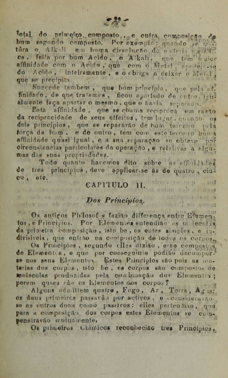 •otnl do r>nnreíco. composto , e entra cninpoíic|o da bum fapnfidô composto. Por exímpírí : qunnrio túra o A f k - i eu hnma dissolr^cfio d cb , feiía por bum A rido, o A'kn!i. djor- ■falsidade com o Acido, qno com r] iftefa! ! ; do Acido , intfirxmente , e o < b.-iga a fleLx.-ir b Mi que po preçfpitn. Succede tambcm , que rVrVnripnnetpto, q.;n pela finidnre, de que tratamos , ficou avariado de . < t • aliueule faça nprçrtsr o mesmo, que o han-t separado. Eetn sffinidade , que se enguia recipnVcq em ra/lo da reciprocidade de seus e/feitos , t°m lu;ar. c!,.n }•> os dois princípios, que se fcparárfio do ruiin terceiro li lorça da hum, e de òuírò , tem coip esfeMeicçiro buuÁ affioidade quasi igual, e, a sua separação se òbíev^ cirennstfinoiaí particulares da operaçHo , e relativa- a jo- rnas d.;s s-uas proprieaades\ Tudo quanto havemos dito sobre ás afftuiJâ de lies principies , dc.-e applioar.se ás de quatru , cin- co , ele. CAPITULO II. Dos Princípios.. Os antiç-os Pblosof s fazifio differença entre Ijvnanaea- tos , e Piioci; dos. Per hleoenios entendiao , s jm {e<~> da primeira oomp siçao , isto be , os eutps simples . o !;- divinVoi* , que eutrao na composição de too< s 03 601 Os Princípios, fecundo eUss íJisiâo , e^so compôs de El^menhs, e quo por conseguinte pódio» decu l» nos sen* Elementyv Estes P/iucipios sáo pois as t«iias dos corpos, is-to te , es corpus «Ao compostos («9 inolaculas prodnzidas pelq cor, bmução dos Element *; porem qrjaes 'ài os Elementos aos corpo.,? Alguns ridmittem quatre , Fogo, Ar , Terra, Ag .a: os d«u$ primeiros passav$o por activos, e Lcousíderuv&o- se os outro* dona çomò passivos: elles peiténJiao, q.>o para a composição dos corpos estes Eleaienios se c< ■ - penetravão muiuámep.téi Os piiuieírus CbitpicQj reeonbeciao três Princípios,