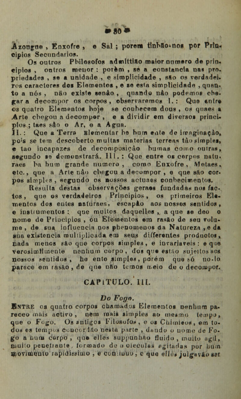 • ao» -Azongrj© , Enxofre , e Sal ; porem tinhao^nog por Prin- cípios Secundários. Os outros Pbilosofos adsnittiflo maior numero de prin- cípios , ontros menor : porem , se a constância nas pro. priedades , se a unidade , e simplicidade , sfto os verdadei. ivs caracteres dos Elementos , e se esta simplicidade , quan- to a nós, nà<> existe senão, quando nâo podemos ohe- gar a decompor os corpos, observaremos 1.: Que entre os quatro Elementos hoje se conhecem dous , os quaes a Arte checou a decompor , e a dividir em diversos princí- pios ; taes sâo o Ar, o a Agua. 11. : Que a Terra Blementar be hum ente de imaginação, po's se tem descoberto muitas matérias térreas tâo simples, e tao incapazes de decomposição humas como outra*, segundo se demonstrará. III.: Que entre os corpos uniu. raes ha bum grande numero, como Enxofre, Motaes. etc., que a Arte nâo chegou a decompor , e que sáo cor« pos simples , segundo os nossos aetuaes conhecimentos. Resulta destas observações geraes fundada* nos fac- tos , que os verdadeiros Princípios, os primeiros Ele- mentos dos entes naturaes, escapâo aos nossos sentidos f e instrumentos : que muitos daquelles ,, a que se deo o nome de Priuoipios , ou Elementos em rasflo de sen volu- me , de sua influencia nos phenomenos da Natureza , e da sua existência multiplicada em seus differentes prodnotos, Dada menos sao que corpos simples, e invariáveis: e que verosimilmente nenhum corpo, dos que estão sujeitos aos qossos sentidos, he euto simples, porém que íó no-lo Parece em rasão , de que nfio ternos n.eio de o decompor. CAPITULO.'111. Do Fogo. BnTRE 03 quatro corpos chamados Elementos nenhum pa- receo mais activo, nem mais simples ao mesmo teinp.j, que o Fogo. Os sntigo* Filósofos, e os Cuimieus, em to- dod es tempos ecucordâo nesta parte , dando o nome de Fo. go a nuns corpo, que elles suppunhflo fluido, muito ágil, Diuito penetrante . formado do ;i oieculss agitadas por bum movimento rapidíssimo , e cun.iuuo, c que elJt.» juigavào sar